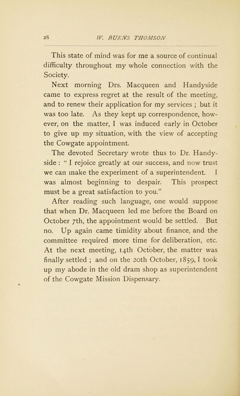 This state of mind was for me a source of continual difficulty throughout my whole connection with the Society. Next morning Drs. Macqueen and Handyside came to express regret at the result of the meeting, and to renew their application for my services ; but it was too late. As they kept up correspondence, how- ever, on the matter, I was induced early in October to give up my situation, with the view of accepting the Cowgate appointment. The devoted Secretary wrote thus to Dr. Handy- side : “ I rejoice greatly at our success, and now trust we can make the experiment of a superintendent. I was almost beginning to despair. This prospect must be a great satisfaction to you.” After reading such language, one would suppose that when Dr. Macqueen led me before the Board on October 7th, the appointment would be settled. But no. Up again came timidity about finance, and the committee required more time for deliberation, etc. At the next meeting, 14th October, the matter was finally settled ; and on the 20th October, 1859, I took up my abode in the old dram shop as superintendent of the Cowgate Mission Dispensary.