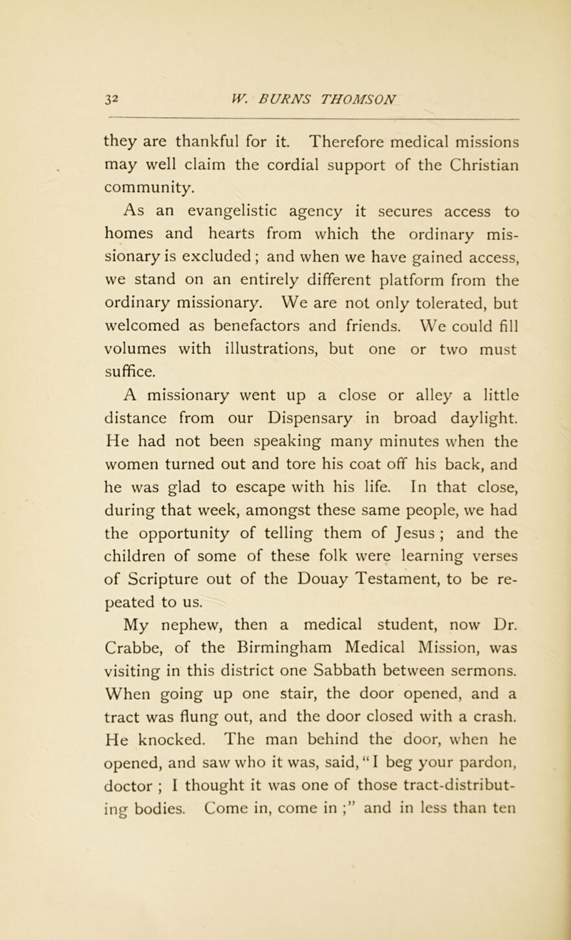 they are thankful for it. Therefore medical missions may well claim the cordial support of the Christian community. As an evangelistic agency it secures access to homes and hearts from which the ordinary mis- sionary is excluded; and when we have gained access, we stand on an entirely different platform from the ordinary missionary. We are not only tolerated, but welcomed as benefactors and friends. We could fill volumes with illustrations, but one or two must suffice. A missionary went up a close or alley a little distance from our Dispensary in broad daylight. He had not been speaking many minutes when the women turned out and tore his coat off his back, and he was glad to escape with his life. In that close, during that week, amongst these same people, we had the opportunity of telling them of Jesus ; and the children of some of these folk were learning verses of Scripture out of the Douay Testament, to be re- peated to us. My nephew, then a medical student, now Dr. Crabbe, of the Birmingham Medical Mission, was visiting in this district one Sabbath between sermons. When going up one stair, the door opened, and a tract was flung out, and the door closed with a crash. He knocked. The man behind the door, when he opened, and saw who it was, said, “ I beg your pardon, doctor ; I thought it was one of those tract-distribut- ing bodies. Come in, come in and in less than ten