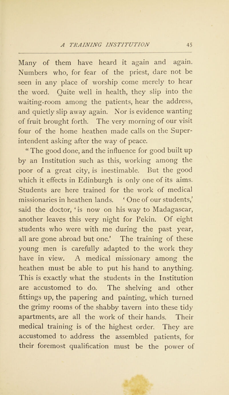 Many of them have heard it again and again. Numbers who, for fear of the priest, dare not be seen in any place of worship come merely to hear the word. Quite well in health, they slip into the waiting-room among the patients, hear the address, and quietly slip away again. Nor is evidence wanting of fruit brought forth. The very morning of our visit four of the home heathen made calls on the Super- intendent asking after the way of peace. “ The good done, and the influence for good built up by an Institution such as this, working among the poor of a great city, is inestimable. But the good which it effects in Edinburgh is only one of its aims. Students are here trained for the work of medical missionaries in heathen lands. ‘ One of our students,’ said the doctor, ‘ is now on his way to Madagascar, another leaves this very night for Pekin. Of eight students who were with me during the past year, all are gone abroad but one.’ The training of these young men is carefully adapted to the work they have in view. A medical missionary among the heathen must be able to put his hand to anything. This is exactly what the students in the Institution are accustomed to do. The shelving and other fittings up, the papering and painting, which turned the grimy rooms of the shabby tavern into these tidy apartments, are all the work of their hands. Their medical training is of the highest order. They are accustomed to address the assembled patients, for their foremost qualification must be the power of