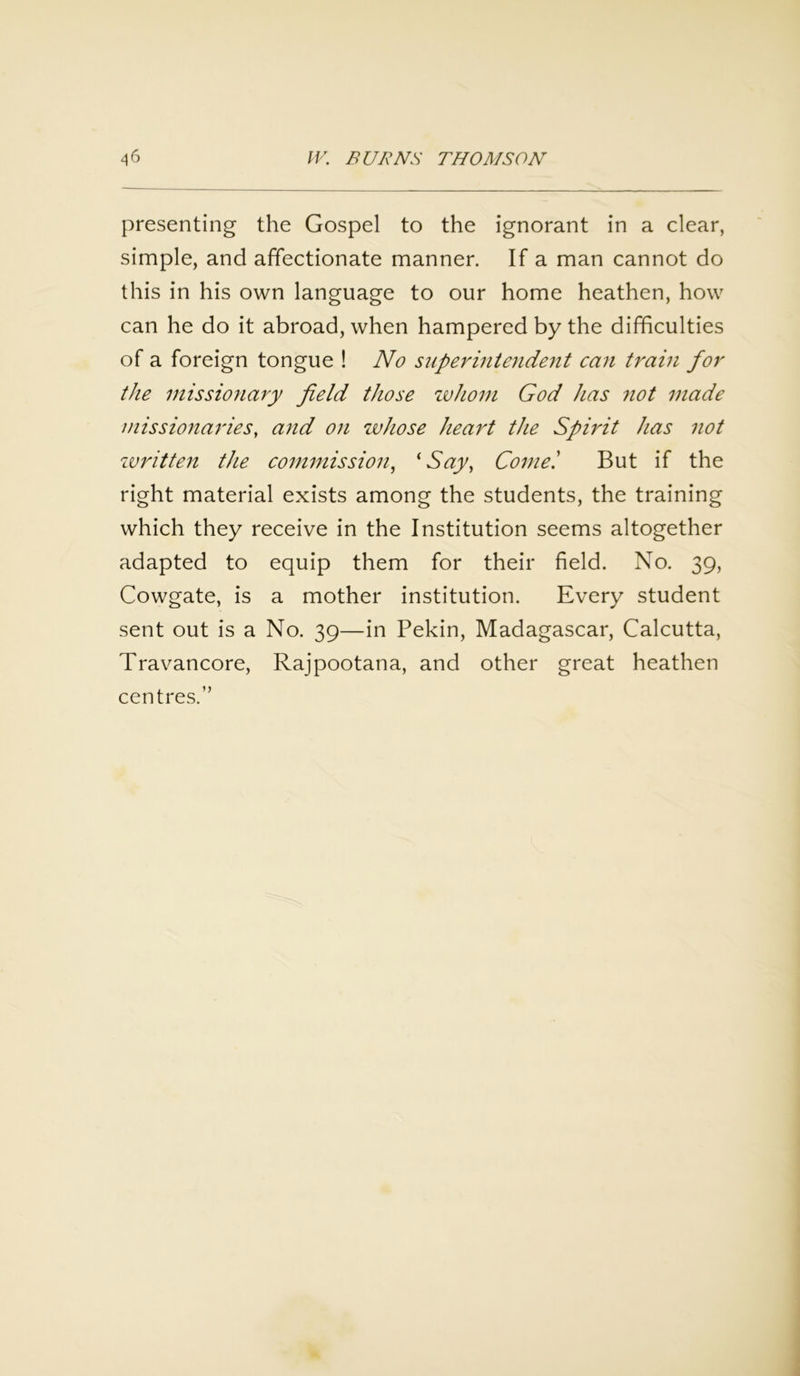 presenting the Gospel to the ignorant in a clear, simple, and affectionate manner. If a man cannot do this in his own language to our home heathen, how can he do it abroad, when hampered by the difficulties of a foreign tongue ! No superintendent can train for the missionary field those whom God has not made missionaries, and on whose heart the Spirit has not written the commission, fSay, Cornel But if the right material exists among the students, the training which they receive in the Institution seems altogether adapted to equip them for their field. No. 39, Cowgate, is a mother institution. Every student sent out is a No. 39—in Pekin, Madagascar, Calcutta, Travancore, Rajpootana, and other great heathen centres.”