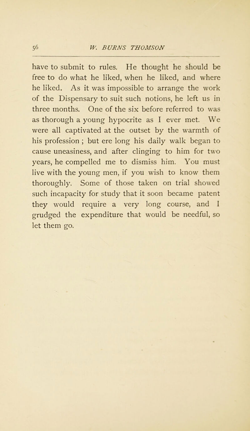 have to submit to rules. He thought he should be free to do what he liked, when he liked, and where he liked. As it was impossible to arrange the work of the Dispensary to suit such notions, he left us in three months. One of the six before referred to was as thorough a young hypocrite as I ever met. We were all captivated at the outset by the warmth of his profession ; but ere long his daily walk began to cause uneasiness, and after clinging to him for two years, he compelled me to dismiss him. You must live with the young men, if you wish to know them thoroughly. Some of those taken on trial showed such incapacity for study that it soon became patent they would require a very long course, and I grudged the expenditure that would be needful, so let them go.