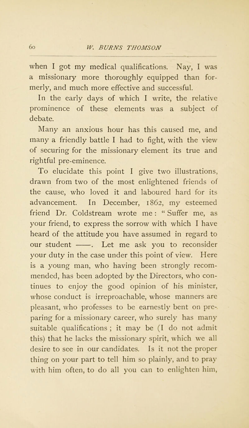 when I got my medical qualifications. Nay, I was a missionary more thoroughly equipped than for- merly, and much more effective and successful. In the early days of which I write, the relative prominence of these elements was a subject of debate. Many an anxious hour has this caused me, and many a friendly battle I had to fight, with the view of securing for the missionary element its true and rightful pre-eminence. To elucidate this point I give two illustrations, drawn from two of the most enlightened friends of the cause, who loved it and laboured hard for its advancement. In December, 1862, my esteemed friend Dr. Coldstream wrote me: “ Suffer me, as your friend, to express the sorrow with which I have heard of the attitude you have assumed in regard to our student . Let me ask you to reconsider your duty in the case under this point of view. Here is a young man, who having been strongly recom- mended, has been adopted by the Directors, who con- tinues to enjoy the good opinion of his minister, whose conduct is irreproachable, whose manners are pleasant, who professes to be earnestly bent on pre- paring for a missionary career, who surely has many suitable qualifications ; it may be (I do not admit this) that he lacks the missionary spirit, which we all desire to see in our candidates. Is it not the proper thing on your part to tell him so plainly, and to pray with him often, to do all you can to enlighten him,