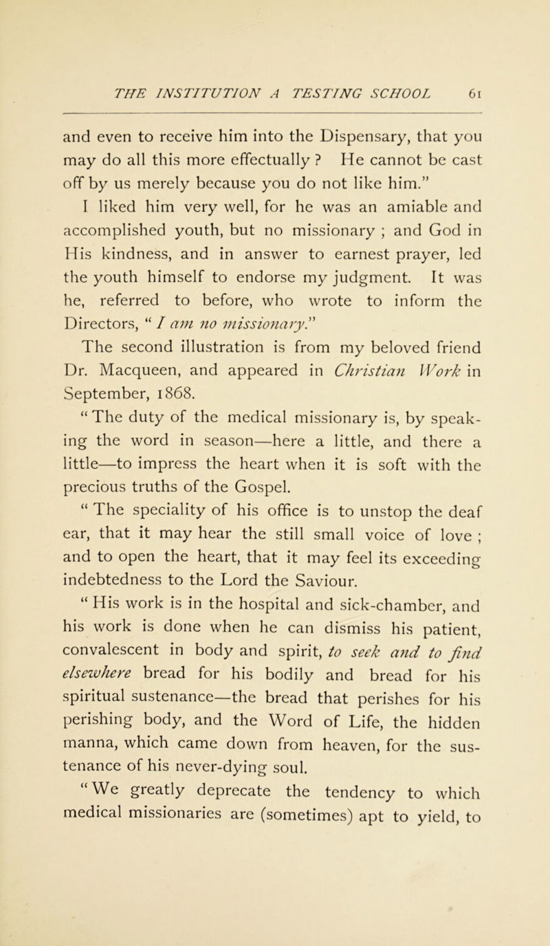 and even to receive him into the Dispensary, that you may do all this more effectually ? He cannot be cast off by us merely because you do not like him.” I liked him very well, for he was an amiable and accomplished youth, but no missionary ; and God in His kindness, and in answer to earnest prayer, led the youth himself to endorse my judgment. It was he, referred to before, who wrote to inform the Directors, “ I am no missionary The second illustration is from my beloved friend Dr. Macqueen, and appeared in Christian Work in September, 1868. “ The duty of the medical missionary is, by speak- ing the word in season—here a little, and there a little—to impress the heart when it is soft with the precious truths of the Gospel. “ The speciality of his office is to unstop the deaf ear, that it may hear the still small voice of love ; and to open the heart, that it may feel its exceeding indebtedness to the Lord the Saviour. “ His work is in the hospital and sick-chamber, and his work is done when he can dismiss his patient, convalescent in body and spirit, to seek and to find elsewhere bread for his bodily and bread for his spiritual sustenance—the bread that perishes for his perishing body, and the Word of Life, the hidden manna, which came down from heaven, for the sus- tenance of his never-dying soul. “We greatly deprecate the tendency to which medical missionaries are (sometimes) apt to yield, to