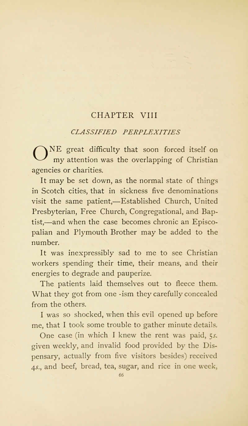 CHAPTER VIII CLASSIFIED PERPLEXITIES ONE great difficulty that soon forced itself on my attention was the overlapping of Christian agencies or charities. It may be set down, as the normal state of things in Scotch cities, that in sickness five denominations visit the same patient,—Established Church, United Presbyterian, Free Church, Congregational, and Bap- tist,—and when the case becomes chronic an Episco- palian and Plymouth Brother may be added to the number. It was inexpressibly sad to me to see Christian workers spending their time, their means, and their energies to degrade and pauperize. The patients laid themselves out to fleece them. What they got from one -ism they carefully concealed from the others. I was so shocked, when this evil opened up before me, that I took some trouble to gather minute details. One case (in which I knew the rent was paid, 5^. given weekly, and invalid food provided by the Dis- pensary, actually from five visitors besides) received 4x, and beef, bread, tea, sugar, and rice in one week,