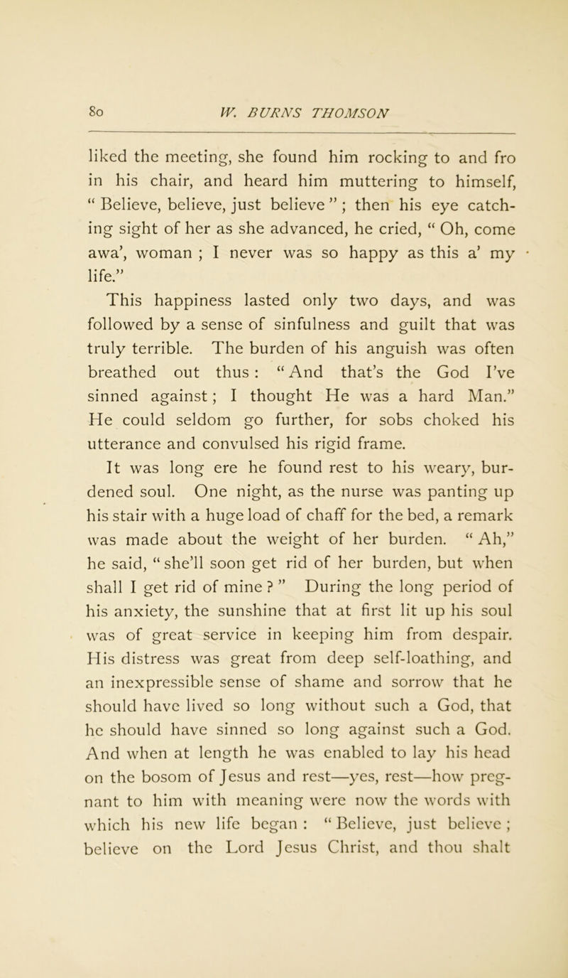 liked the meeting, she found him rocking to and fro in his chair, and heard him muttering to himself, “ Believe, believe, just believe ” ; then his eye catch- ing sight of her as she advanced, he cried, “ Oh, come awa’, woman ; I never was so happy as this a’ my • life.” This happiness lasted only two days, and was followed by a sense of sinfulness and guilt that was truly terrible. The burden of his anguish was often breathed out thus: “And that’s the God I’ve sinned against; I thought He was a hard Man.” He could seldom go further, for sobs choked his utterance and convulsed his rigid frame. It was long ere he found rest to his weary, bur- dened soul. One night, as the nurse was panting up his stair with a huge load of chaff for the bed, a remark was made about the weight of her burden. “ Ah,” he said, “ she’ll soon get rid of her burden, but when shall I get rid of mine ? ” During the long period of his anxiety, the sunshine that at first lit up his soul was of great service in keeping him from despair. His distress was great from deep self-loathing, and an inexpressible sense of shame and sorrow that he should have lived so long without such a God, that he should have sinned so long against such a God. And when at length he was enabled to lay his head on the bosom of Jesus and rest—yes, rest—how preg- nant to him with meaning were now the words with which his new life began : “ Believe, just believe ; believe on the Lord Jesus Christ, and thou shalt