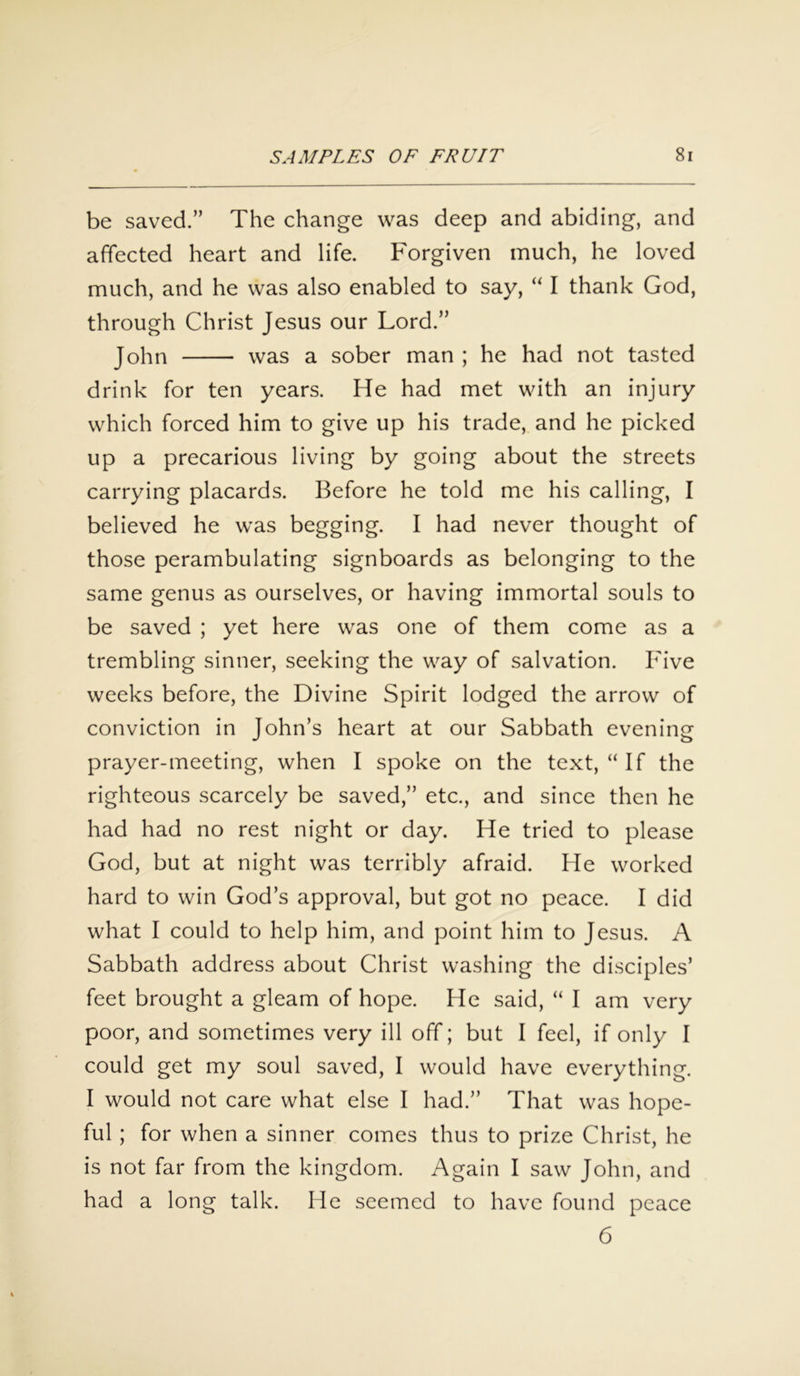 be saved.” The change was deep and abiding, and affected heart and life. Forgiven much, he loved much, and he was also enabled to say, “ I thank God, through Christ Jesus our Lord.” John was a sober man ; he had not tasted drink for ten years. He had met with an injury which forced him to give up his trade, and he picked up a precarious living by going about the streets carrying placards. Before he told me his calling, I believed he was begging. I had never thought of those perambulating signboards as belonging to the same genus as ourselves, or having immortal souls to be saved ; yet here was one of them come as a trembling sinner, seeking the way of salvation. Five weeks before, the Divine Spirit lodged the arrow of conviction in John’s heart at our Sabbath evening prayer-meeting, when I spoke on the text, “If the righteous scarcely be saved,” etc., and since then he had had no rest night or day. He tried to please God, but at night was terribly afraid. He worked hard to win God’s approval, but got no peace. I did what I could to help him, and point him to Jesus. A Sabbath address about Christ washing the disciples’ feet brought a gleam of hope. He said, “ I am very poor, and sometimes very ill off; but I feel, if only I could get my soul saved, I would have everything. I would not care what else I had.” That was hope- ful ; for when a sinner comes thus to prize Christ, he is not far from the kingdom. Again I saw John, and had a long talk. He seemed to have found peace 6