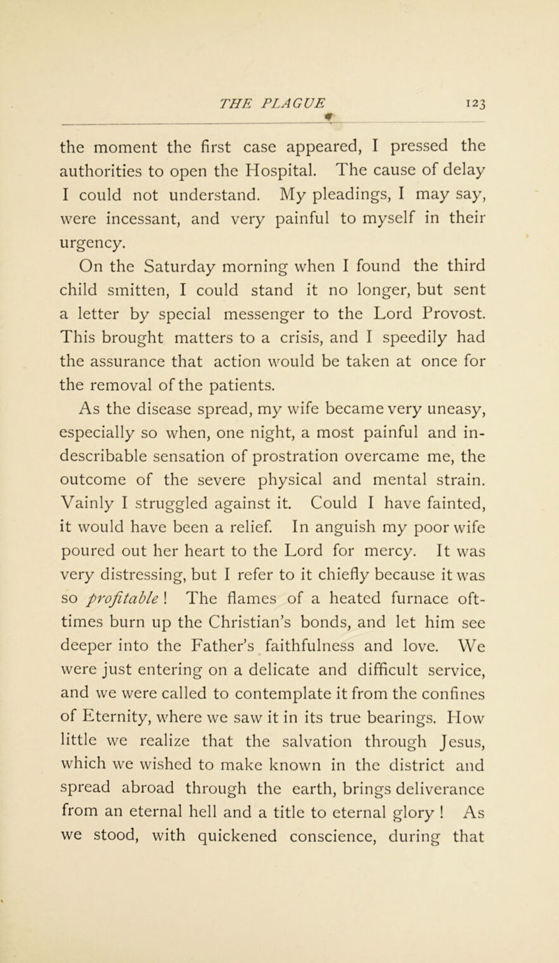 the moment the first case appeared, I pressed the authorities to open the Hospital. The cause of delay I could not understand. My pleadings, I may say, were incessant, and very painful to myself in their urgency. On the Saturday morning when I found the third child smitten, I could stand it no longer, but sent a letter by special messenger to the Lord Provost. This brought matters to a crisis, and I speedily had the assurance that action would be taken at once for the removal of the patients. As the disease spread, my wife became very uneasy, especially so when, one night, a most painful and in- describable sensation of prostration overcame me, the outcome of the severe physical and mental strain. Vainly I struggled against it. Could I have fainted, it would have been a relief. In anguish my poor wife poured out her heart to the Lord for mercy. It was very distressing, but I refer to it chiefly because it was so profitable ! The flames of a heated furnace oft- times burn up the Christian’s bonds, and let him see deeper into the Father’s faithfulness and love. We were just entering on a delicate and difficult service, and we were called to contemplate it from the confines of Eternity, where we saw it in its true bearings. How little we realize that the salvation through Jesus, which we wished to make known in the district and spread abroad through the earth, brings deliverance from an eternal hell and a title to eternal glory ! As we stood, with quickened conscience, during that