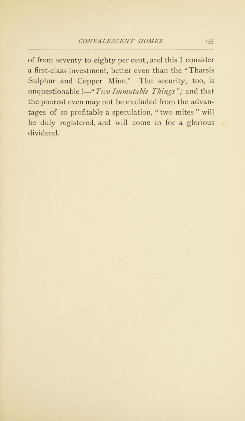 of from seventy to eighty per cent., and this I consider a first-class investment, better even than the “Tharsis Sulphur and Copper Mine.” The security, too, is unquestionable !—“Two Immutable Things; and that the poorest even may not be excluded from the advan- tages of so profitable a speculation, “two mites ” will be duly registered, and will come in for a glorious dividend.