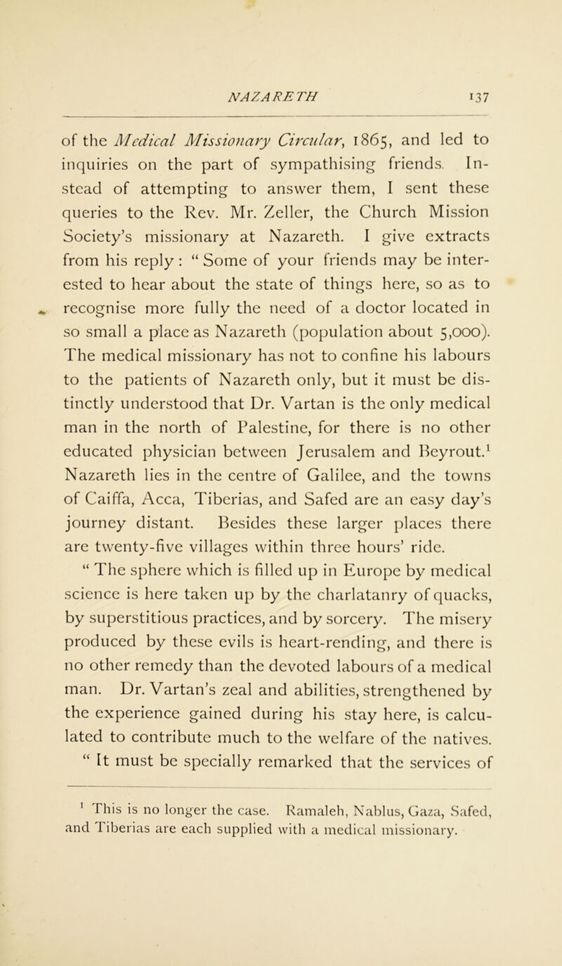 of the Medical Missionary Circular^ 1865, and led to inquiries on the part of sympathising friends. In- stead of attempting to answer them, I sent these queries to the Rev. Mr. Zeller, the Church Mission Society’s missionary at Nazareth. I give extracts from his reply : “ Some of your friends may be inter- ested to hear about the state of things here, so as to recognise more fully the need of a doctor located in so small a place as Nazareth (population about 5,000). The medical missionary has not to confine his labours to the patients of Nazareth only, but it must be dis- tinctly understood that Dr. Vartan is the only medical man in the north of Palestine, for there is no other educated physician between Jerusalem and Beyrout.1 Nazareth lies in the centre of Galilee, and the towns of Caiffa, Acca, Tiberias, and Safed are an easy day's journey distant. Besides these larger places there are twenty-five villages within three hours’ ride. “ The sphere which is filled up in Europe by medical science is here taken up by the charlatanry of quacks, by superstitious practices, and by sorcery. The misery produced by these evils is heart-rending, and there is no other remedy than the devoted labours of a medical man. Dr. Vartan’s zeal and abilities, strengthened by the experience gained during his stay here, is calcu- lated to contribute much to the welfare of the natives. “ It must be specially remarked that the services of 1 This is no longer the case. Ramaleh, Nablus, Gaza, Safed, and I iberias are each supplied with a medical missionary.