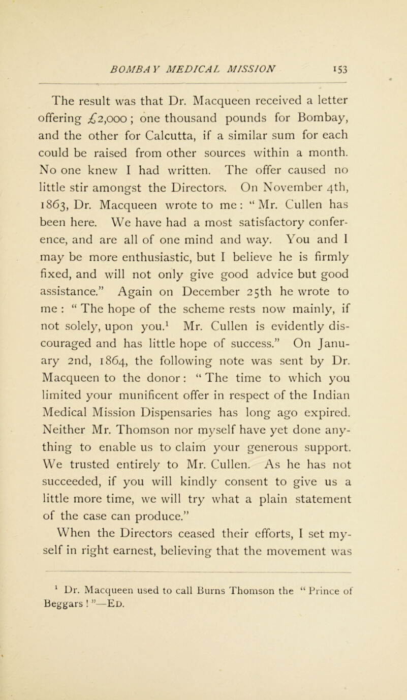 The result was that Dr. Macqueen received a letter offering £2,000 ; one thousand pounds for Bombay, and the other for Calcutta, if a similar sum for each could be raised from other sources within a month. No one knew I had written. The offer caused no little stir amongst the Directors. On November 4th, 1863, Dr. Macqueen wrote to me: “Mr. Cullen has been here. We have had a most satisfactory confer- ence, and are all of one mind and way. You and I may be more enthusiastic, but I believe he is firmly fixed, and will not only give good advice but good assistance.” Again on December 25th he wrote to me : “ The hope of the scheme rests now mainly, if not solely, upon you.1 Mr. Cullen is evidently dis- couraged and has little hope of success.” On Janu- ary 2nd, 1864, the following note was sent by Dr. Macqueen to the donor: “ The time to which you limited your munificent offer in respect of the Indian Medical Mission Dispensaries has long ago expired. Neither Mr. Thomson nor myself have yet done any- thing to enable us to claim your generous support. We trusted entirely to Mr. Cullen. As he has not succeeded, if you will kindly consent to give us a little more time, we will try what a plain statement of the case can produce.” When the Directors ceased their efforts, I set my- self in right earnest, believing that the movement was 1 Dr. Macqueen used to call Burns Thomson the “ Prince of Beggars ! ”—Ed.