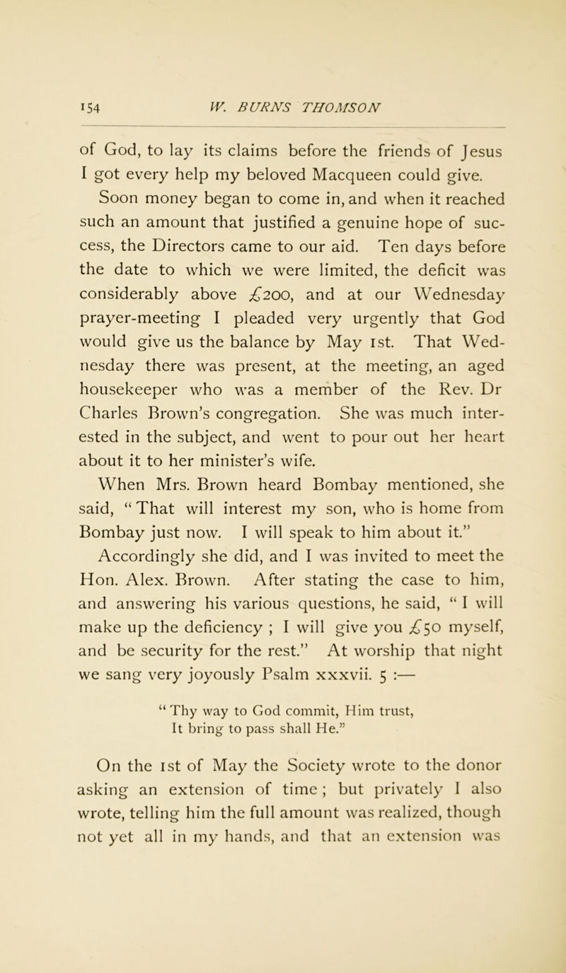 of God, to lay its claims before the friends of Jesus I got every help my beloved Macqueen could give. Soon money began to come in, and when it reached such an amount that justified a genuine hope of suc- cess, the Directors came to our aid. Ten days before the date to which we were limited, the deficit was considerably above £200, and at our Wednesday prayer-meeting I pleaded very urgently that God would give us the balance by May 1st. That Wed- nesday there was present, at the meeting, an aged housekeeper who was a member of the Rev. Dr Charles Brown’s congregation. She was much inter- ested in the subject, and went to pour out her heart about it to her minister’s wife. When Mrs. Brown heard Bombay mentioned, she said, “ That will interest my son, who is home from Bombay just now. I will speak to him about it.” Accordingly she did, and I was invited to meet the Hon. Alex. Brown. After stating the case to him, and answering his various questions, he said, “ I will make up the deficiency ; I will give you ,£50 myself, and be security for the rest.” At worship that night we sang very joyously Psalm xxxvii. 5 :— “ Thy way to God commit, Him trust, It bring to pass shall He.” On the 1st of May the Society wrote to the donor asking an extension of time; but privately' I also wrote, telling him the full amount was realized, though not yet all in my hands, and that an extension was