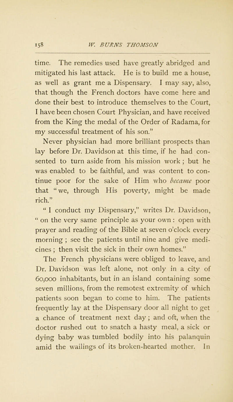 time. The remedies used have greatly abridged and mitigated his last attack. He is to build me a house, as well as grant me a Dispensary. I may say, also, that though the French doctors have come here and done their best to introduce themselves to the Court, I have been chosen Court Physician, and have received from the King the medal of the Order of Radama, for my successful treatment of his son.” Never physician had more brilliant prospects than lay before Dr. Davidson at this time, if he had con- sented to turn aside from his mission work ; but he was enabled to be faithful, and was content to con- tinue poor for the sake of Him who became poor that “we, through His poverty, might be made rich.” “ I conduct my Dispensary,” writes Dr. Davidson, “ on the very same principle as your own : open with prayer and reading of the Bible at seven o’clock every morning ; see the patients until nine and give medi- cines ; then visit the sick in their own homes.” The French physicians were obliged to leave, and Dr. Davidson was left alone, not only in a city of 60,000 inhabitants, but in an island containing some seven millions, from the remotest extremity of which patients soon began to come to him. The patients frequently lay at the Dispensary door all night to get a chance of treatment next day ; and oft, when the doctor rushed out to snatch a hasty meal, a sick or dying baby was tumbled bodily into his palanquin amid the wailings of its broken-hearted mother. In