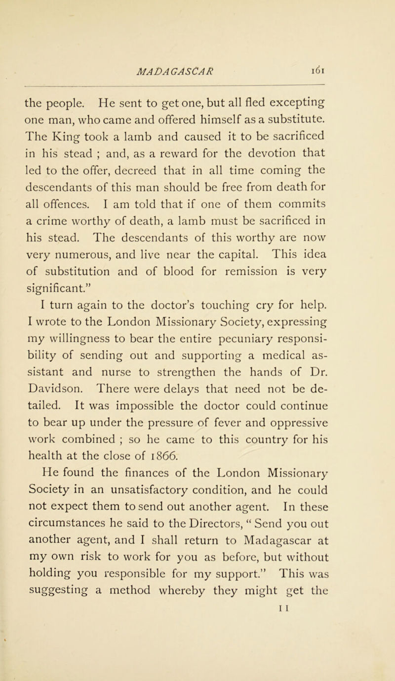 the people. He sent to get one, but all fled excepting one man, who came and offered himself as a substitute. The King took a lamb and caused it to be sacrificed in his stead ; and, as a reward for the devotion that led to the offer, decreed that in all time coming the descendants of this man should be free from death for all offences. I am told that if one of them commits a crime worthy of death, a lamb must be sacrificed in his stead. The descendants of this worthy are now very numerous, and live near the capital. This idea of substitution and of blood for remission is very significant.” I turn again to the doctor’s touching cry for help. I wrote to the London Missionary Society, expressing my willingness to bear the entire pecuniary responsi- bility of sending out and supporting a medical as- sistant and nurse to strengthen the hands of Dr. Davidson. There were delays that need not be de- tailed. It was impossible the doctor could continue to bear up under the pressure of fever and oppressive work combined ; so he came to this country for his health at the close of 1866. He found the finances of the London Missionary Society in an unsatisfactory condition, and he could not expect them to send out another agent. In these circumstances he said to the Directors, “ Send you out another agent, and I shall return to Madagascar at my own risk to work for you as before, but without holding you responsible for my support.” This was suggesting a method whereby they might get the