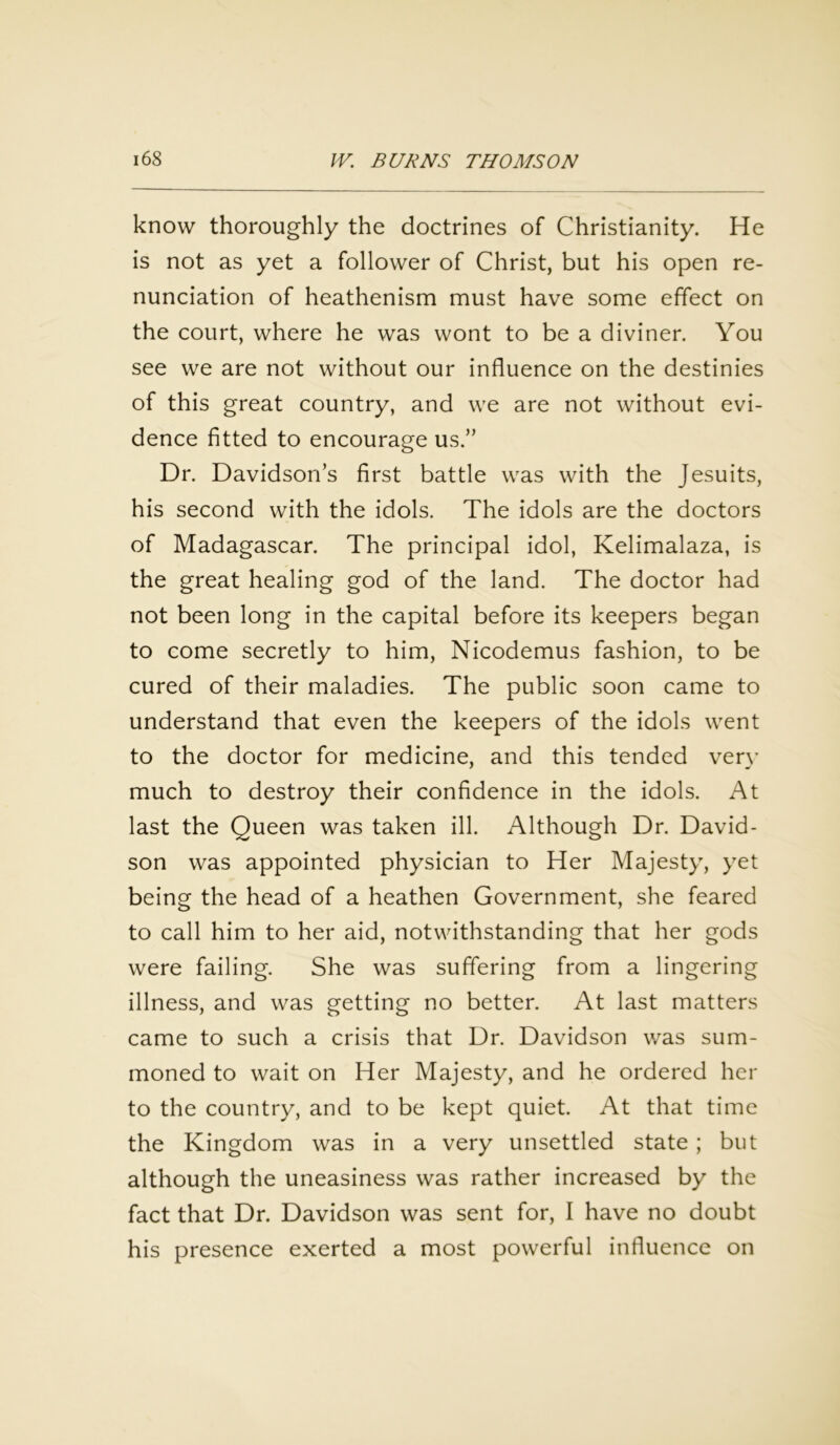 know thoroughly the doctrines of Christianity. He is not as yet a follower of Christ, but his open re- nunciation of heathenism must have some effect on the court, where he was wont to be a diviner. You see we are not without our influence on the destinies of this great country, and we are not without evi- dence fitted to encourage us.” Dr. Davidson’s first battle was with the Jesuits, his second with the idols. The idols are the doctors of Madagascar. The principal idol, Kelimalaza, is the great healing god of the land. The doctor had not been long in the capital before its keepers began to come secretly to him, Nicodemus fashion, to be cured of their maladies. The public soon came to understand that even the keepers of the idols went to the doctor for medicine, and this tended very much to destroy their confidence in the idols. At last the Queen was taken ill. Although Dr. David- son was appointed physician to Her Majesty, yet being the head of a heathen Government, she feared to call him to her aid, notwithstanding that her gods were failing. She was suffering from a lingering illness, and was getting no better. At last matters came to such a crisis that Dr. Davidson was sum- moned to wait on Her Majesty, and he ordered her to the country, and to be kept quiet. At that time the Kingdom was in a very unsettled state; but although the uneasiness was rather increased by the fact that Dr. Davidson was sent for, I have no doubt his presence exerted a most powerful influence on