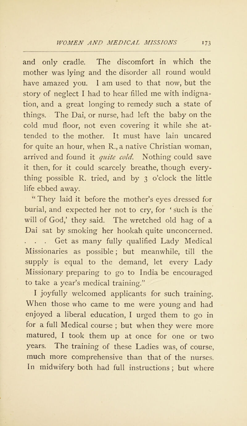 and only cradle. The discomfort in which the mother was lying and the disorder all round would have amazed you. 1 am used to that now, but the story of neglect I had to hear filled me with indigna- tion, and a great longing to remedy such a state of things. The Dai, or nurse, had left the baby on the cold mud floor, not even covering it while she at- tended to the mother. It must have lain uncared for quite an hour, when R., a native Christian woman, arrived and found it quite cold. Nothing could save it then, for it could scarcely breathe, though every- thing possible R. tried, and by 3 o’clock the little life ebbed away. “ They laid it before the mother’s eyes dressed for burial, and expected her not to cry, for ‘ such is the will of God,’ they said. The wretched old hag of a Dai sat by smoking her hookah quite unconcerned. Get as many fully qualified Lady Medical Missionaries as possible; but meanwhile, till the supply is equal to the demand, let every Lady Missionary preparing to go to India be encouraged to take a year’s medical training.” I joyfully welcomed applicants for such training. When those who came to me were young and had enjoyed a liberal education, I urged them to go in for a full Medical course ; but when they were more matured, I took them up at once for one or two years. The training of these Ladies was, of course, much more comprehensive than that of the nurses. In midwifery both had full instructions ; but where