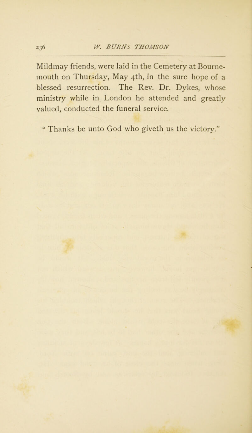 Mildmay friends, were laid in the Cemetery at Bourne- mouth on Thursday, May 4th, in the sure hope of a blessed resurrection. The Rev. Dr. Dykes, whose ministry while in London he attended and greatly valued, conducted the funeral service. “ Thanks be unto God who giveth us the victory.”