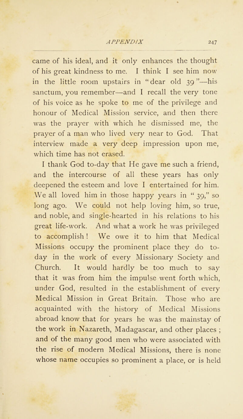 came of his ideal, and it only enhances the thought of his great kindness to me. I think I see him now in the little room upstairs in “dear old 39”—his sanctum, you remember—and I recall the very tone of his voice as he spoke to me of the privilege and honour of Medical Mission service, and then there was the prayer with which he dismissed me, the prayer of a man who lived very near to God. That interview made a very deep impression upon me, which time has not erased. I thank God to-day that He gave me such a friend, and the intercourse of all these years has only deepened the esteem and love I entertained for him. We all loved him in those happy years in “ 39,” so long ago. We could not help loving him, so true, and noble, and single-hearted in his relations to his great life-work. And what a work he was privileged to accomplish ! We owe it to him that Medical Missions occupy the prominent place they do to- day in the work of every Missionary Society and Church. It would hardly be too much to say that it was from him the impulse went forth which, under God, resulted in the establishment of every Medical Mission in Great Britain. Those who are acquainted with the history of Medical Missions abroad know that for years he was the mainstay of the work in Nazareth, Madagascar, and other places ; and of the many good men who were associated with the rise of modern Medical Missions, there is none whose name occupies so prominent a place, or is held