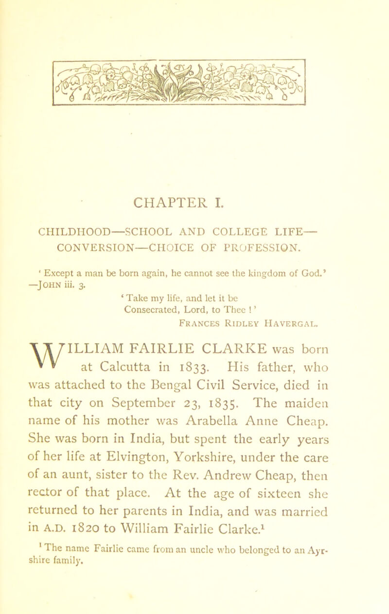 CHILDHOOD—SCHOOL AND COLLEGE LIFE— CONVERSION—CHOICE OF PROFESSION. ' Except a man be born again, he cannot see the kingdom of God.’ —J OHN iii. 3. ILLIAM FAIRLIE CLARKE was born at Calcutta in 1833. His father, who was attached to the Bengal Civil Service, died in that city on September 23, 1835. The maiden name of his mother was Arabella Anne Cheap. She was born in India, but spent the early years of her life at Elvington, Yorkshire, under the care of an aunt, sister to the Rev. Andrew Cheap, then rector of that place. At the age of sixteen she returned to her parents in India, and was married in A.D. 1820 to William Fairlie Clarke.1 1 The name Fairlie came from an uncle who belonged to an Ayr- shire family. ‘ Take my life, and let it be Consecrated, Lord, to Thee ! ’ Frances Ridley Havergal.