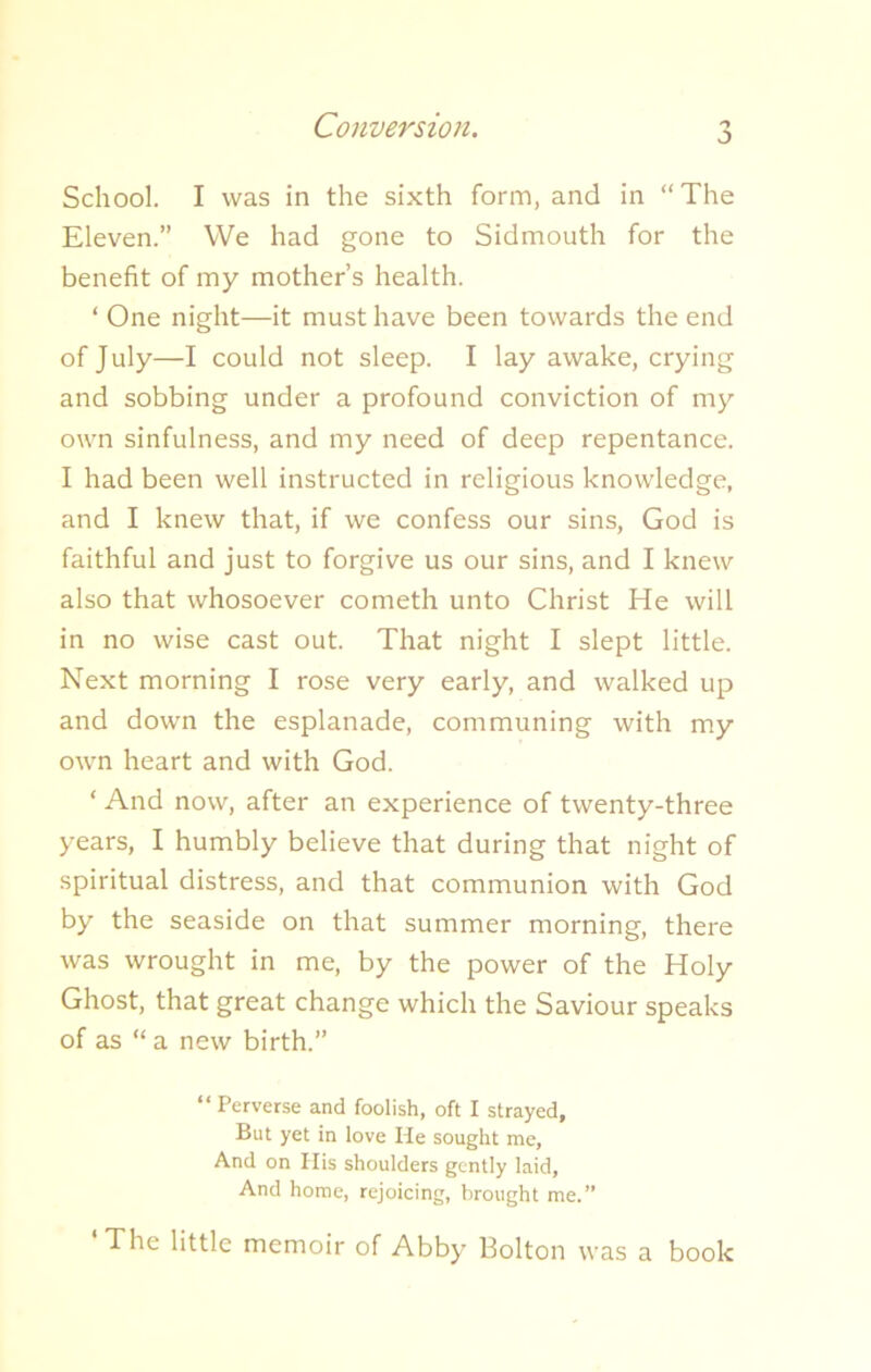 j School. I was in the sixth form, and in “The Eleven.” We had gone to Sidmouth for the benefit of my mother’s health. ‘ One night—it must have been towards the end of July—I could not sleep. I lay awake, crying and sobbing under a profound conviction of my own sinfulness, and my need of deep repentance. I had been well instructed in religious knowledge, and I knew that, if we confess our sins, God is faithful and just to forgive us our sins, and I knew also that whosoever cometh unto Christ He will in no wise cast out. That night I slept little. Next morning I rose very early, and walked up and down the esplanade, communing with my own heart and with God. * And now, after an experience of twenty-three years, I humbly believe that during that night of spiritual distress, and that communion with God by the seaside on that summer morning, there was wrought in me, by the power of the Holy Ghost, that great change which the Saviour speaks of as “ a new birth.” “ Perverse and foolish, oft I strayed, But yet in love He sought me. And on His shoulders gently laid, And home, rejoicing, brought me.” The little memoir of Abby Bolton was a book