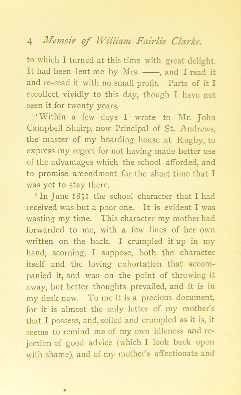 to which I turned at this time with great delight. It had been lent me by Mrs. , and I read it and re-read it with no small profit. Parts of it I recollect vividly to this day, though I have not seen it for twenty years. ‘Within a few days I wrote to Mr. John Campbell Shairp, now Principal of St. Andrews, the master of my boarding house at Rugby, to express my regret for not having made better use of the advantages which the school afforded, and to promise amendment for the short time that I was yet to stay there. ‘ In June 1851 the school character that I had received was but a poor one. It is evident I was wasting my time. This character my mother had forwarded to me, with a few lines of her own written on the back. I crumpled it up in my hand, scorning, I suppose, both the character itself and the loving exhortation that accom- panied it, and was on the point of throwing it away, but better thoughts prevailed, and it is in my desk now. To me it is a precious document, for it is almost the only letter of my mother’s that I possess, and, soiled and crumpled as it is, it seems to remind me of my own idleness and re- jection of good advice (which I look back upon with shame), and of my mother’s affectionate and