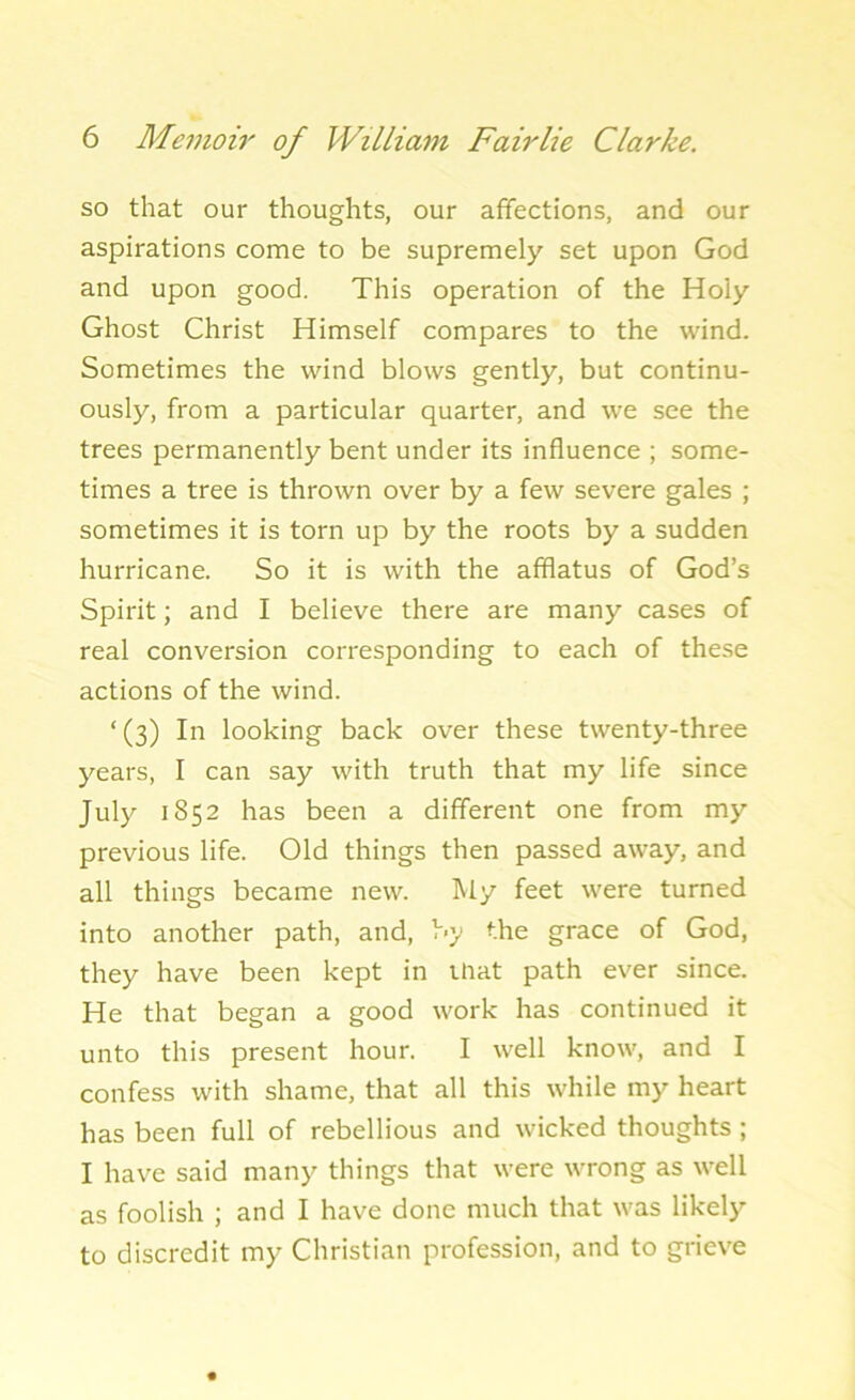 so that our thoughts, our affections, and our aspirations come to be supremely set upon God and upon good. This operation of the Holy Ghost Christ Himself compares to the wind. Sometimes the wind blows gently, but continu- ously, from a particular quarter, and we see the trees permanently bent under its influence ; some- times a tree is thrown over by a few severe gales ; sometimes it is torn up by the roots by a sudden hurricane. So it is with the afflatus of God’s Spirit; and I believe there are many cases of real conversion corresponding to each of these actions of the wind. ‘(3) In looking back over these twenty-three years, I can say with truth that my life since July 1852 has been a different one from my previous life. Old things then passed away, and all things became new. My feet were turned into another path, and, by the grace of God, they have been kept in that path ever since. He that began a good work has continued it unto this present hour. I well know, and I confess with shame, that all this while my heart has been full of rebellious and wicked thoughts ; I have said many things that were wrong as well as foolish ; and I have done much that was likely to discredit my Christian profession, and to grieve