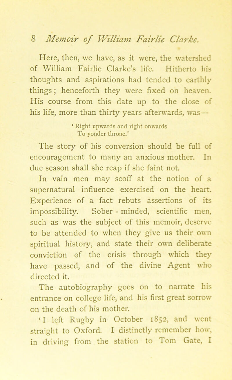 Here, then, we have, as it were, the watershed of William Fairlie Clarke’s life. Hitherto his thoughts and aspirations had tended to earthly things; henceforth they were fixed on heaven. His course from this date up to the close of his life, more than thirty years afterwards, was— ‘ Right upwards and right onwards To yonder throne.’ The story of his conversion should be full of encouragement to many an anxious mother. In due season shall she reap if she faint not. In vain men may scoff at the notion of a supernatural influence exercised on the heart. Experience of a fact rebuts assertions of its impossibility. Sober - minded, scientific men, such as was the subject of this memoir, deserve to be attended to when they give us their own spiritual history, and state their own deliberate conviction of the crisis through which they have passed, and of the divine Agent who directed it. The autobiography goes on to narrate his entrance on college life, and his first great sorrow on the death of his mother. ‘I left Rugby in October 1852, and went straight to Oxford. I distinctly remember how, in driving from the station to Tom Gate, I