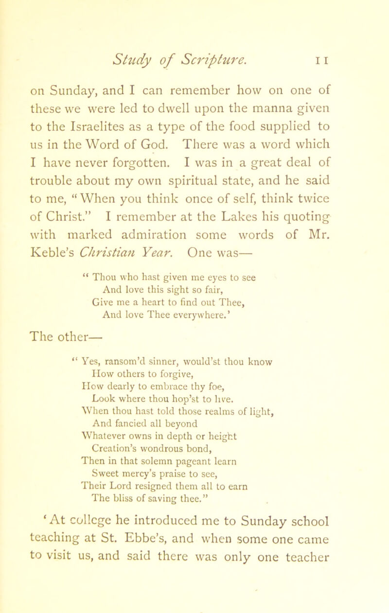 on Sunday, and I can remember how on one of these we were led to dwell upon the manna given to the Israelites as a type of the food supplied to us in the Word of God. There was a word which I have never forgotten. I was in a great deal of trouble about my own spiritual state, and he said to me, “When you think once of self, think twice of Christ.” I remember at the Lakes his quoting with marked admiration some words of Mr. Keble’s Christian Year. One was— “ Thou who hast given me eyes to see And love this sight so fair, Give me a heart to find out Thee, And love Thee everywhere.’ The other— “ Yes, ransom’d sinner, would’st thou know How others to forgive, How dearly to embrace thy foe, Look where thou hop’st to live. When thou hast told those realms of light, And fancied all beyond Whatever owns in depth or height Creation’s wondrous bond. Then in that solemn pageant learn Sweet mercy’s praise to see, Their Lord resigned them all to earn The bliss of saving thee.” ‘At college he introduced me to Sunday school teaching at St. Ebbe’s, and when some one came to visit us, and said there was only one teacher
