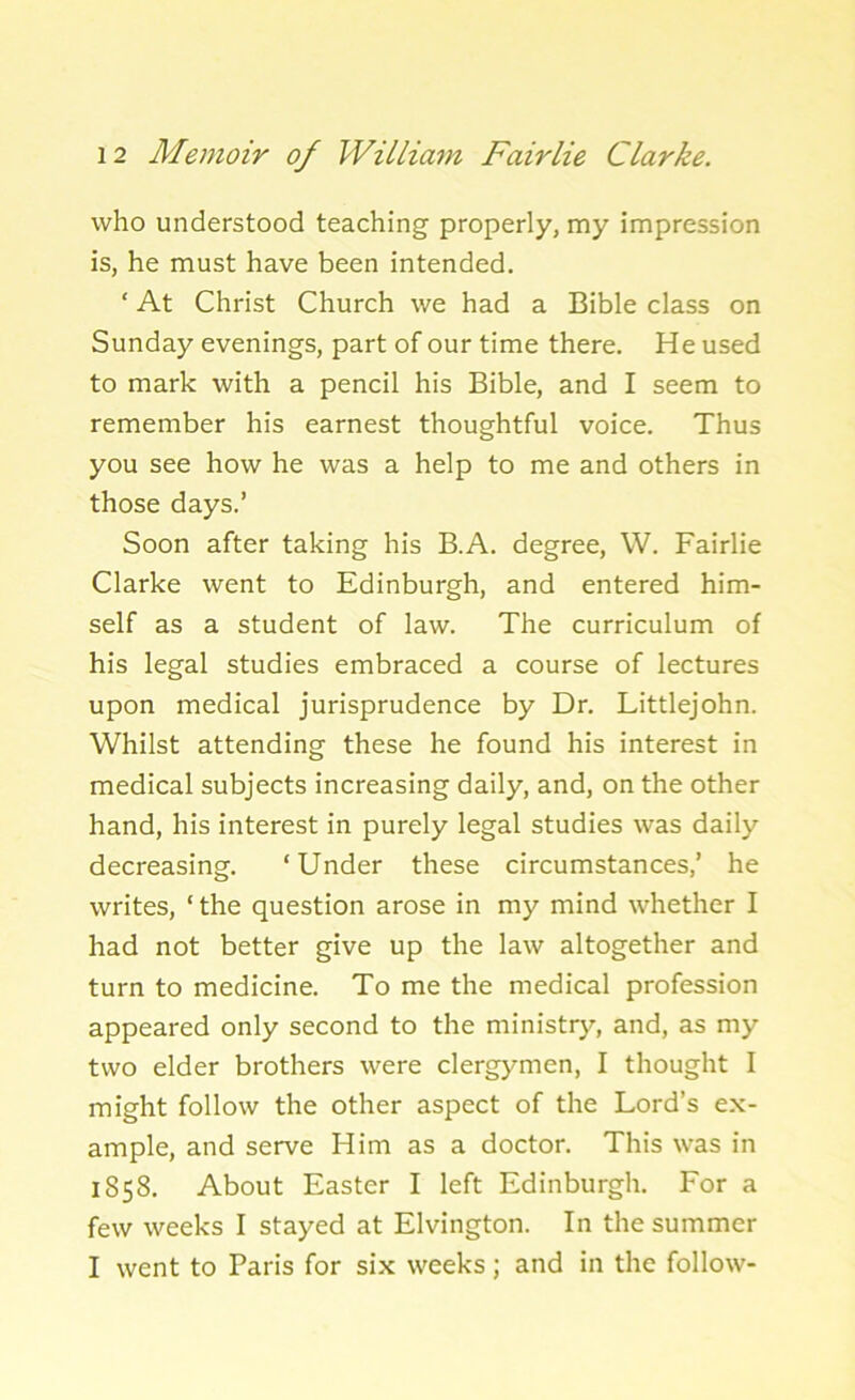 who understood teaching properly, my impression is, he must have been intended. ‘ At Christ Church we had a Bible class on Sunday evenings, part of our time there. He used to mark with a pencil his Bible, and I seem to remember his earnest thoughtful voice. Thus you see how he was a help to me and others in those days.’ Soon after taking his B.A. degree, W. Fairlie Clarke went to Edinburgh, and entered him- self as a student of law. The curriculum of his legal studies embraced a course of lectures upon medical jurisprudence by Dr. Littlejohn. Whilst attending these he found his interest in medical subjects increasing daily, and, on the other hand, his interest in purely legal studies was daily decreasing. ‘Under these circumstances,’ he writes, ‘ the question arose in my mind whether I had not better give up the law altogether and turn to medicine. To me the medical profession appeared only second to the ministry, and, as my two elder brothers were clergymen, I thought I might follow the other aspect of the Lord’s ex- ample, and serve Him as a doctor. This was in 1858. About Easter I left Edinburgh. For a few weeks I stayed at Elvington. In the summer I went to Paris for six weeks; and in the follow-