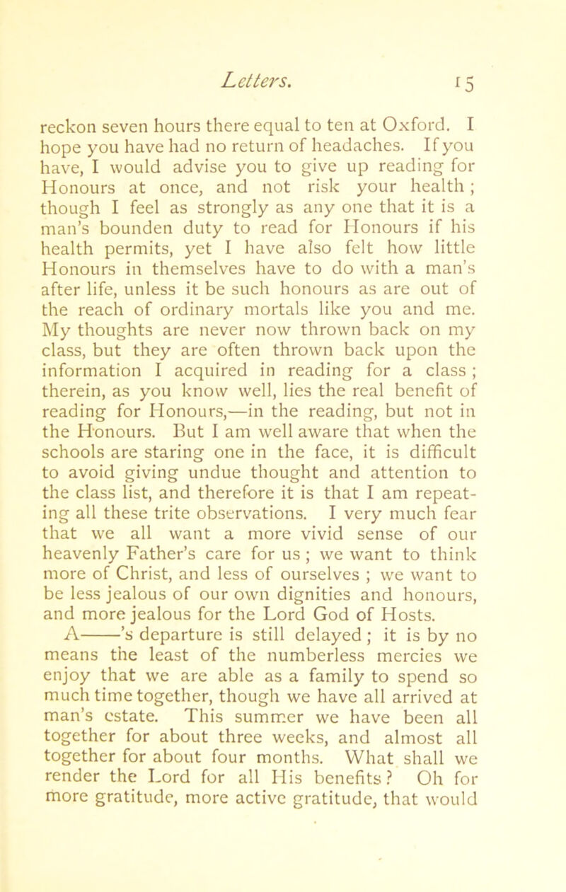 *5 reckon seven hours there equal to ten at Oxford. I hope you have had no return of headaches. If you have, I would advise you to give up reading for Honours at once, and not risk your health ; though I feel as strongly as any one that it is a man’s bounden duty to read for Honours if his health permits, yet I have also felt how little Honours in themselves have to do with a man’s after life, unless it be such honours as are out of the reach of ordinary mortals like you and me. My thoughts are never now thrown back on my class, but they are often thrown back upon the information I acquired in reading for a class; therein, as you know well, lies the real benefit of reading for Honours,—in the reading, but not in the Honours. But I am well aware that when the schools are staring one in the face, it is difficult to avoid giving undue thought and attention to the class list, and therefore it is that I am repeat- ing all these trite observations. I very much fear that we all want a more vivid sense of our heavenly Father’s care for us ; we want to think more of Christ, and less of ourselves ; we want to be less jealous of our own dignities and honours, and more jealous for the Lord God of Hosts. A ’s departure is still delayed; it is by no means the least of the numberless mercies we enjoy that we are able as a family to spend so much time together, though we have all arrived at man’s estate. This summer we have been all together for about three weeks, and almost all together for about four months. What shall we render the Lord for all His benefits? Oh for more gratitude, more active gratitude, that would