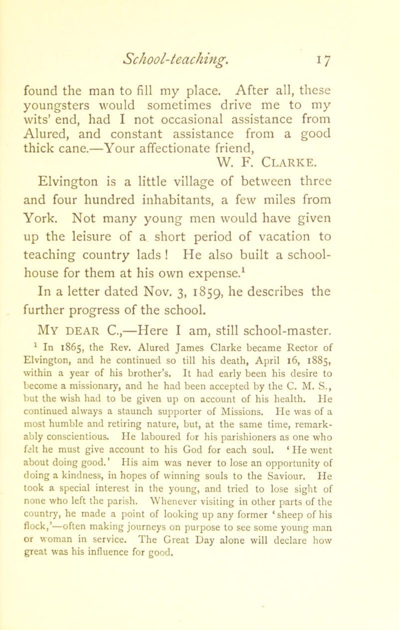 found the man to fill my place. After all, these youngsters would sometimes drive me to my wits’ end, had I not occasional assistance from Alured, and constant assistance from a good thick cane.—Your affectionate friend, W. F. Clarice. Elvington is a little village of between three and four hundred inhabitants, a few miles from York. Not many young men would have given up the leisure of a short period of vacation to teaching country lads ! He also built a school- house for them at his own expense.1 In a letter dated Nov. 3, 1859, he describes the further progress of the school. My dear C.,—Here I am, still school-master. 1 In 1865, the Rev. Alured James Clarke became Rector of Elvington, and he continued so till his death, April 16, 1885, within a year of his brother’s. It had early been his desire to become a missionary, and he had been accepted by the C. M. S., but the wish had to be given up on account of his health. He continued always a staunch supporter of Missions. lie was of a most humble and retiring nature, but, at the same time, remark- ably conscientious. He laboured for his parishioners as one who felt he must give account to his God for each soul. * He went about doing good.’ His aim was never to lose an opportunity of doing a kindness, in hopes of winning souls to the Saviour. He took a special interest in the young, and tried to lose sight of none who left the parish. Whenever visiting in other parts of the country, he made a point of looking up any former ‘sheep of his flock,’—often making journeys on purpose to see some young man or woman in service. The Great Day alone will declare how great was his influence for good.