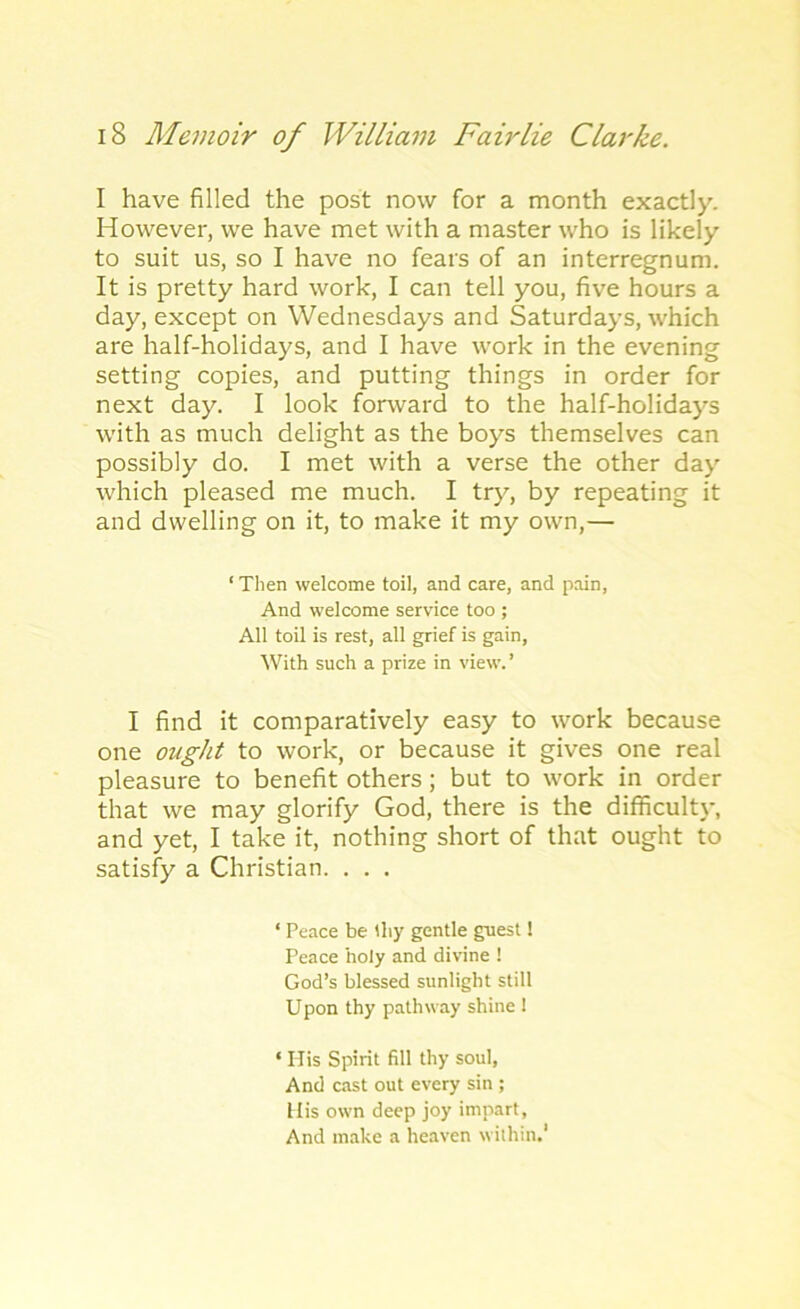 I have filled the post now for a month exactly. However, we have met with a master who is likely to suit us, so I have no fears of an interregnum. It is pretty hard work, I can tell you, five hours a day, except on Wednesdays and Saturdays, which are half-holidays, and I have work in the evening setting copies, and putting things in order for next day. I look forward to the half-holidays with as much delight as the boys themselves can possibly do. I met with a verse the other day which pleased me much. I try, by repeating it and dwelling on it, to make it my own,— ‘ Then welcome toil, and care, and pain, And welcome service too ; All toil is rest, all grief is gain, With such a prize in view.’ I find it comparatively easy to work because one ought to work, or because it gives one real pleasure to benefit others; but to work in order that we may glorify God, there is the difficulty, and yet, I take it, nothing short of that ought to satisfy a Christian. . . . ‘ Peace be thy gentle guest! Peace holy and divine ! God’s blessed sunlight still Upon thy pathway shine 1 ‘ His Spirit fill thy soul, And cast out every sin ; His own deep joy impart. And make a heaven within.1