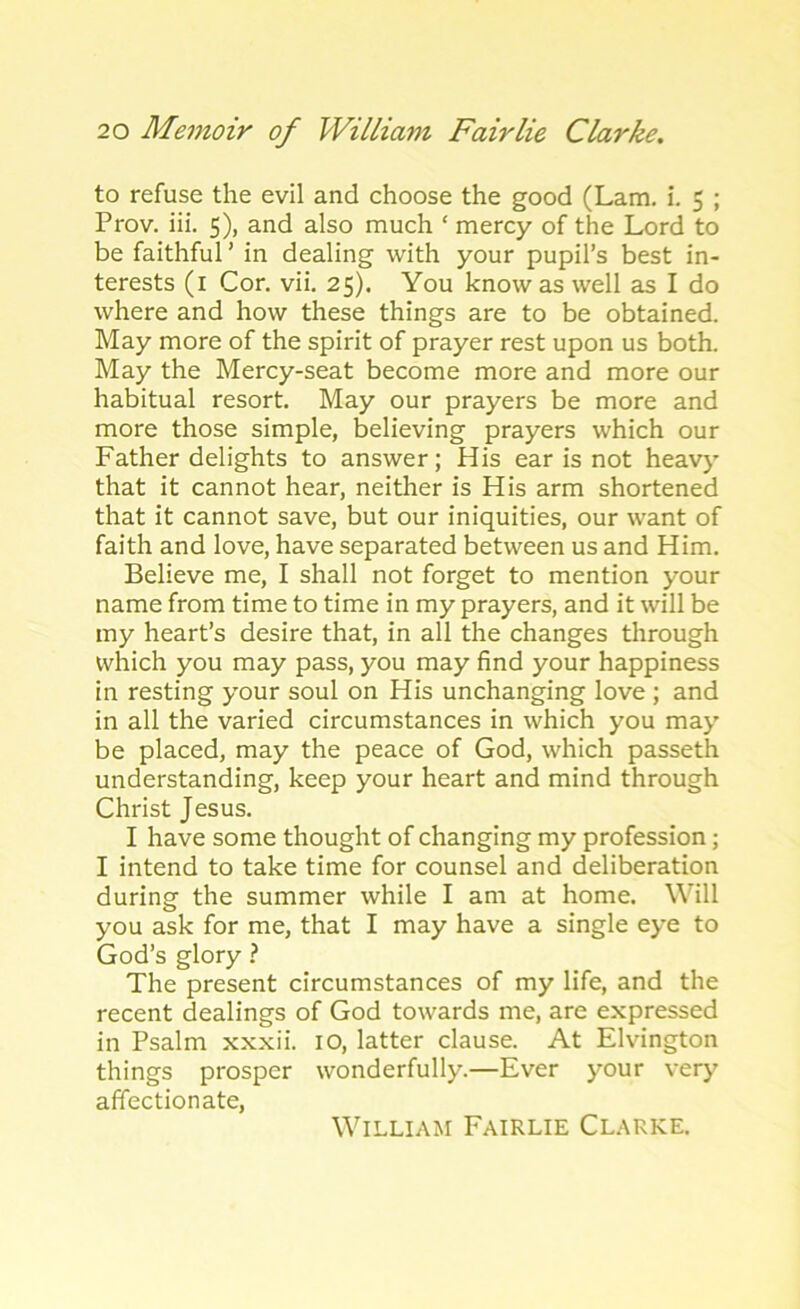 to refuse the evil and choose the good (Lam. i. 5 ; Prov. iii. 5), and also much ‘ mercy of the Lord to be faithful ’ in dealing with your pupil’s best in- terests (1 Cor. vii. 25). You know as well as I do where and how these things are to be obtained. May more of the spirit of prayer rest upon us both. May the Mercy-seat become more and more our habitual resort. May our prayers be more and more those simple, believing prayers which our Father delights to answer; His ear is not heavy that it cannot hear, neither is His arm shortened that it cannot save, but our iniquities, our want of faith and love, have separated between us and Him. Believe me, I shall not forget to mention your name from time to time in my prayers, and it will be my heart’s desire that, in all the changes through which you may pass, you may find your happiness in resting your soul on His unchanging love ; and in all the varied circumstances in which you may be placed, may the peace of God, which passeth understanding, keep your heart and mind through Christ Jesus. I have some thought of changing my profession; I intend to take time for counsel and deliberation during the summer while I am at home. Will you ask for me, that I may have a single eye to God’s glory ? The present circumstances of my life, and the recent dealings of God towards me, are expressed in Psalm xxxii. 10, latter clause. At Elvington things prosper wonderfully.—Ever your very affectionate, William Fairlie Clarke.