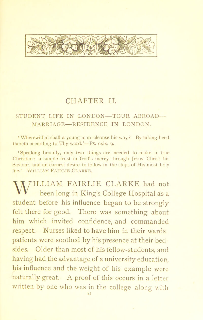 CHAPTER II. STUDENT LIFE IN LONDON—TOUR ABROAD— MARRIAGE—RESIDENCE IN LONDON. * Wherewithal shall a young man cleanse his way ? By taking heed thereto according to Thy word.’—Ps. cxix. 9. ‘ Speaking broadly, only two things are needed to make a true Christian: a simple trust in God’s mercy through Jesus Christ his Saviour, and an earnest desire to follow in the steps of His most holy life.’—William Fairlie Clarke. ILLIAM FAIRLIE CLARKE had not been long in King’s College Hospital as a student before his influence began to be strongly felt there for good. There was something about him which invited confidence, and commanded respect. Nurses liked to have him in their wards patients were soothed by his presence at their bed- sides. Older than most of his fellow-students, and having had the advantage of a university education, his influence and the weight of his example were naturally great. A proof of this occurs in a letter written by one who was in the college along with
