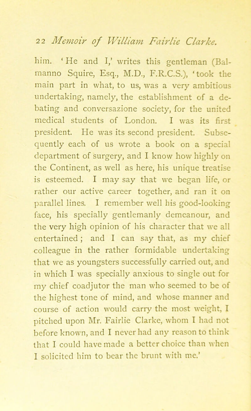 him. ‘ He and I,’ writes this gentleman (Bal- manno Squire, Esq., M.D., F.R.C.S.), ‘took the main part in what, to us, was a very ambitious undertaking, namely, the establishment of a de- bating and conversazione society, for the united medical students of London. I was its first president. He was its second president. Subse- quently each of us wrote a book on a special department of surgery, and I know how highly on the Continent, as well as here, his unique treatise is esteemed. I may say that we began life, or rather our active career together, and ran it on parallel lines. I remember well his good-looking face, his specially gentlemanly demeanour, and the very high opinion of his character that we all entertained ; and I can say that, as my chief colleague in the rather formidable undertaking that we as youngsters successfully carried out, and in which I was specially anxious to single out for my chief coadjutor the man who seemed to be of the highest tone of mind, and whose manner and course of action would carry the most weight, I pitched upon Mr. Fairlie Clarke, whom I had not before known, and I never had any reason to think that I could have made a better choice than when I solicited him to bear the brunt with me.’