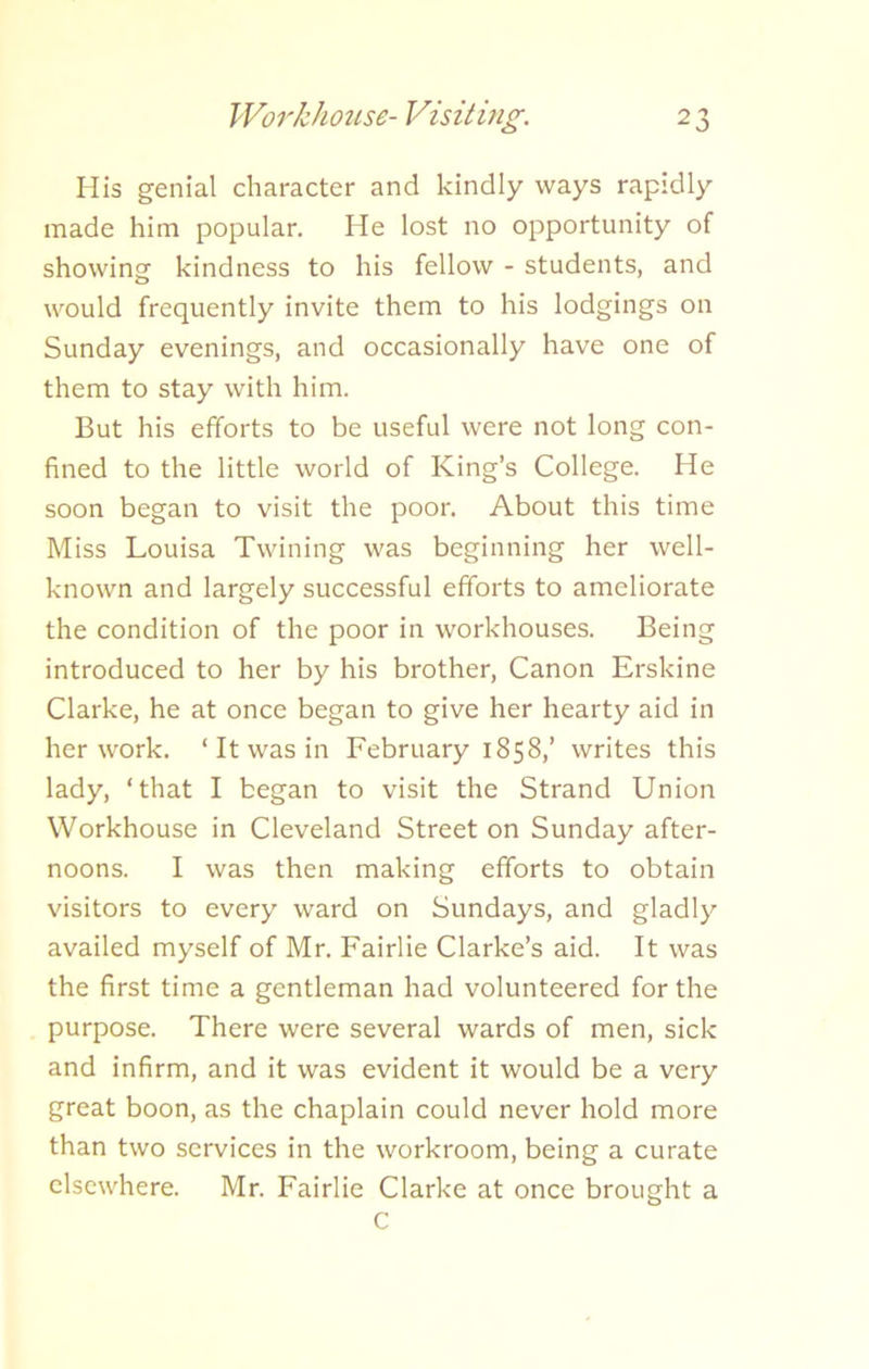 His genial character and kindly ways rapidly made him popular. He lost no opportunity of showing kindness to his fellow - students, and would frequently invite them to his lodgings on Sunday evenings, and occasionally have one of them to stay with him. But his efforts to be useful were not long con- fined to the little world of King’s College. He soon began to visit the poor. About this time Miss Louisa Twining was beginning her well- known and largely successful efforts to ameliorate the condition of the poor in workhouses. Being introduced to her by his brother, Canon Erskine Clarke, he at once began to give her hearty aid in her work. 1 It was in February 1858,’ writes this lady, ‘that I began to visit the Strand Union Workhouse in Cleveland Street on Sunday after- noons. I was then making efforts to obtain visitors to every ward on Sundays, and gladly availed myself of Mr. Fairlie Clarke’s aid. It was the first time a gentleman had volunteered for the purpose. There were several wards of men, sick and infirm, and it was evident it would be a very great boon, as the chaplain could never hold more than two services in the workroom, being a curate elsewhere. Mr. Fairlie Clarke at once brought a C