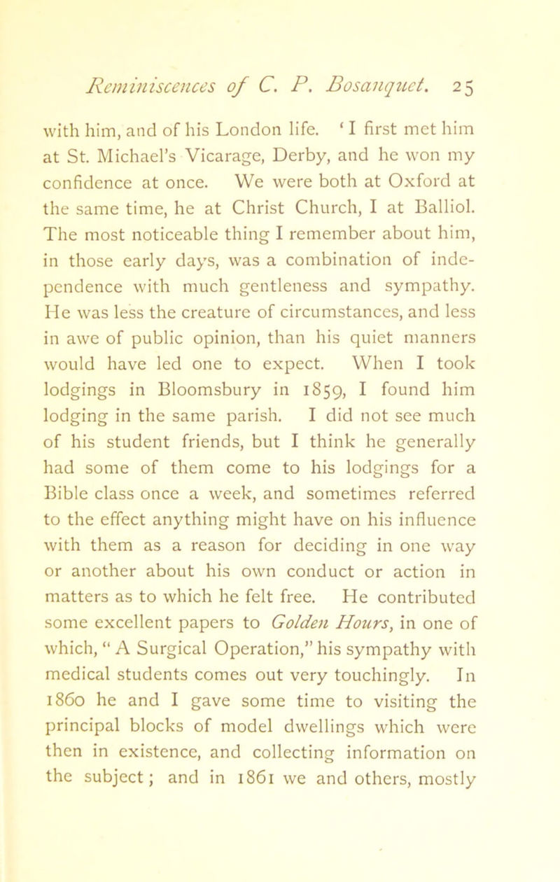 with him, and of his London life. ‘ I first met him at St. Michael’s Vicarage, Derby, and he won my confidence at once. We were both at Oxford at the same time, he at Christ Church, I at Balliol. The most noticeable thing I remember about him, in those early days, was a combination of inde- pendence with much gentleness and sympathy. He was less the creature of circumstances, and less in awe of public opinion, than his quiet manners would have led one to expect. When I took lodgings in Bloomsbury in 1859, I found him lodging in the same parish. I did not see much of his student friends, but I think he generally had some of them come to his lodgings for a Bible class once a week, and sometimes referred to the effect anything might have on his influence with them as a reason for deciding in one way or another about his own conduct or action in matters as to which he felt free. He contributed some excellent papers to Golden Hours, in one of which, “ A Surgical Operation,” his sympathy with medical students comes out very touchingly. In i860 he and I gave some time to visiting the principal blocks of model dwellings which were then in existence, and collecting information on the subject; and in 1861 we and others, mostly