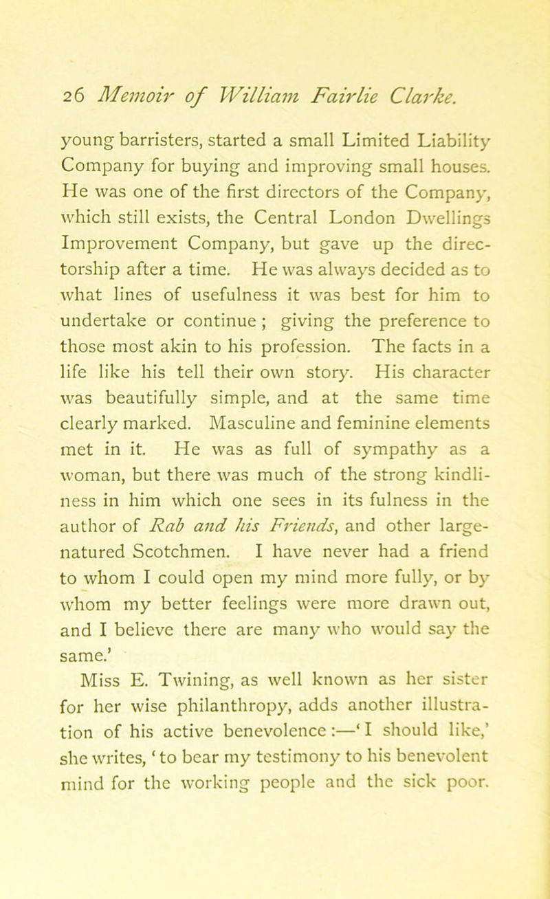 young barristers, started a small Limited Liability Company for buying and improving small houses. He was one of the first directors of the Company, which still exists, the Central London Dwellings Improvement Company, but gave up the direc- torship after a time. He was always decided as to what lines of usefulness it was best for him to undertake or continue ; giving the preference to those most akin to his profession. The facts in a life like his tell their own story. His character was beautifully simple, and at the same time clearly marked. Masculine and feminine elements met in it. He was as full of sympathy as a woman, but there was much of the strong kindli- ness in him which one sees in its fulness in the author of Rab and his Friends, and other large- natured Scotchmen. I have never had a friend to whom I could open my mind more fully, or by whom my better feelings were more drawn out, and I believe there are many who would say the same.’ Miss E. Twining, as well known as her sister for her wise philanthropy, adds another illustra- tion of his active benevolence :—‘ I should like,’ she writes, * to bear my testimony to his benevolent mind for the working people and the sick poor.