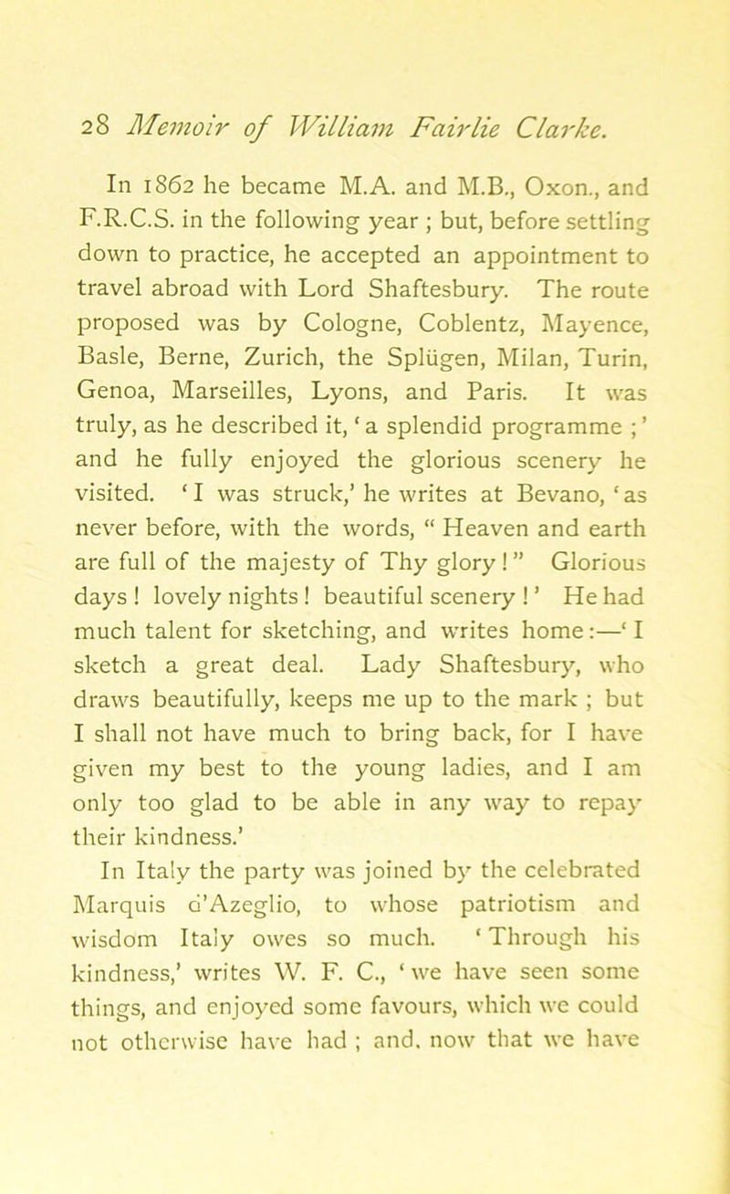 In 1862 he became M.A. and M.B., Oxon., and F.R.C.S. in the following year ; but, before settling down to practice, he accepted an appointment to travel abroad with Lord Shaftesbury. The route proposed was by Cologne, Coblentz, Mayence, Basle, Berne, Zurich, the Spliigen, Milan, Turin, Genoa, Marseilles, Lyons, and Paris. It was truly, as he described it, * a splendid programme ; ’ and he fully enjoyed the glorious scenery he visited. ‘ I was struck,’ he writes at Bevano, ‘ as never before, with the words, “ Heaven and earth are full of the majesty of Thy glory ! ” Glorious days ! lovely nights ! beautiful scenery ! ’ He had much talent for sketching, and writes home :—‘ I sketch a great deal. Lady Shaftesbury, who draws beautifully, keeps me up to the mark ; but I shall not have much to bring back, for I have given my best to the young ladies, and I am only too glad to be able in any way to repay their kindness.’ In Italy the party was joined by the celebrated Marquis d’Azeglio, to whose patriotism and wisdom Italy owes so much. * Through his kindness,’ writes W. F. C., ‘we have seen some things, and enjoyed some favours, which we could not otherwise have had ; and. now that we have