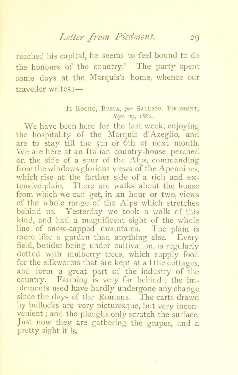 reached his capital, he seems to feel bound to do the honours of the country.’ The party spent some days at the Marquis’s home, whence our traveller writes:— II Rocho, Busca, per Saluzzo, Piedmont, Sept. 29, 1862. We have been here for the last week, enjoying the hospitality of the Marquis d’Azeglio, and are to stay till the 5th or 6th of next month. We are here at an Italian country-house, perched on the side of a spur of the Alps, commanding from the windows glorious views of the Apennines, which rise at the farther side of a rich and ex- tensive plain. There are walks about the house from which we can get, in an hour or two, views of the whole range of the Alps which stretches behind us. Yesterday we took a walk of this kind, and had a magnificent sight of the whole line of snow-capped mountains. The plain is more like a garden than anything else. Every field, besides being under cultivation, is regularly dotted with mulberry trees, which supply food for the silkworms that are kept at all the cottages, and form a great part of the industry of the country. Farming is very far behind ; the im- plements used have hardly undergone any change since the days of the Romans. The carts drawn by bullocks are very picturesque, but very incon- venient ; and the ploughs only scratch the surface. Just now they are gathering the grapes, and a pretty sight it is.