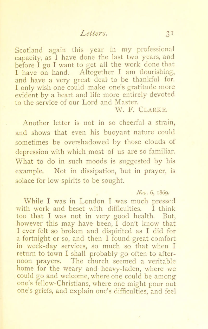 Scotland again this year in my professional capacity, as I have done the last two years, and before I go I want to get all the work done that I have on hand. Altogether I am flourishing, and have a very great deal to be thankful for. I only wish one could make one’s gratitude more evident by a heart and life more entirely devoted to the service of our Lord and Master. W. F. Clarke. Another letter is not in so cheerful a strain, and shows that even his buoyant nature could sometimes be overshadowed by those clouds of depression with which most of us are so familiar. What to do in such moods is suggested by his example. Not in dissipation, but in prayer, is solace for low spirits to be sought. Nov. 6, 1869. While I was in London I was much pressed with work and beset with difficulties. I think too that I was not in very good health. But, however this may have been, I don’t know that I ever felt so broken and dispirited as I did for a fortnight or so, and then I found great comfort in week-day services, so much so that when I return to town I shall probably go often to after- noon prayers. The church seemed a veritable home for the weary and heavy-laden, where we could go and welcome, where one could be among one’s fellow-Christians, where one might pour out one’s griefs, and explain one’s difficulties, and feel