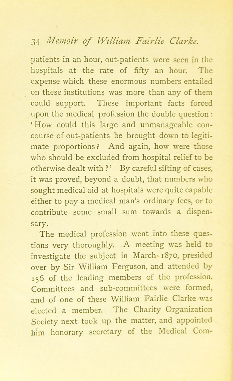 patients in an hour, out-patients were seen in the hospitals at the rate of fifty an hour. The expense which these enormous numbers entailed on these institutions was more than any of them could support. These important facts forced upon the medical profession the double question : ‘ How could this large and unmanageable con- course of out-patients be brought down to legiti- mate proportions? And again, how were those who should be excluded from hospital relief to be otherwise dealt with ? ’ By careful sifting of cases, it was proved, beyond a doubt, that numbers who sought medical aid at hospitals were quite capable either to pay a medical man’s ordinary fees, or to contribute some small sum towards a dispen- sary. The medical profession went into these ques- tions very thoroughly. A meeting was held to investigate the subject in March* 1870, presided over by Sir William Ferguson, and attended by 156 of the leading members of the profession. Committees and sub-committees were formed, and of one of these William Fairlie Clarke was elected a member. The Charity Organization Society next took up the matter, and appointed him honorary secretary of the Medical Com-