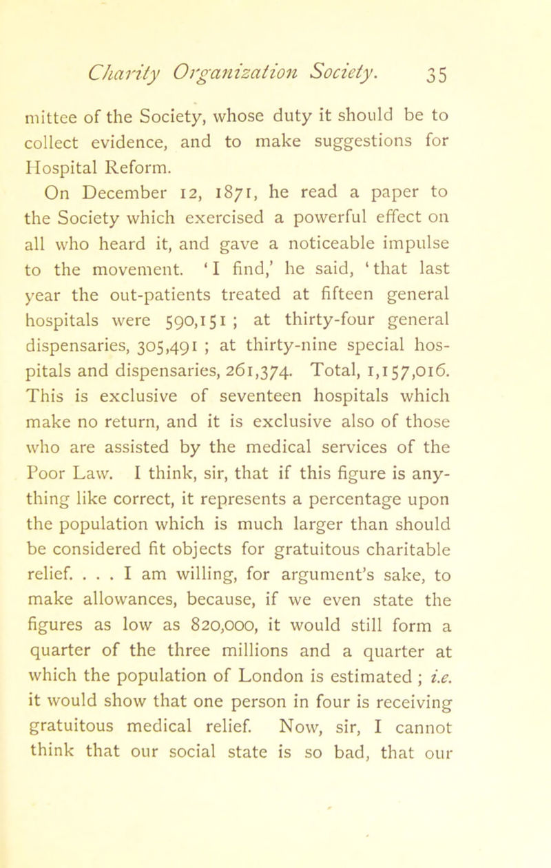 mittee of the Society, whose duty it should be to collect evidence, and to make suggestions for Hospital Reform. On December 12, 1871, he read a paper to the Society which exercised a powerful effect on all who heard it, and gave a noticeable impulse to the movement. ‘ I find,’ he said, ‘ that last year the out-patients treated at fifteen general hospitals were 590,151 ; at thirty-four general dispensaries, 305,491 ; at thirty-nine special hos- pitals and dispensaries, 261,374. Total, 1,157,016. This is exclusive of seventeen hospitals which make no return, and it is exclusive also of those who are assisted by the medical services of the Poor Law. I think, sir, that if this figure is any- thing like correct, it represents a percentage upon the population which is much larger than should be considered fit objects for gratuitous charitable relief. ... I am willing, for argument’s sake, to make allowances, because, if we even state the figures as low as 820,000, it would still form a quarter of the three millions and a quarter at which the population of London is estimated ; i.e. it would show that one person in four is receiving gratuitous medical relief. Now, sir, I cannot think that our social state is so bad, that our