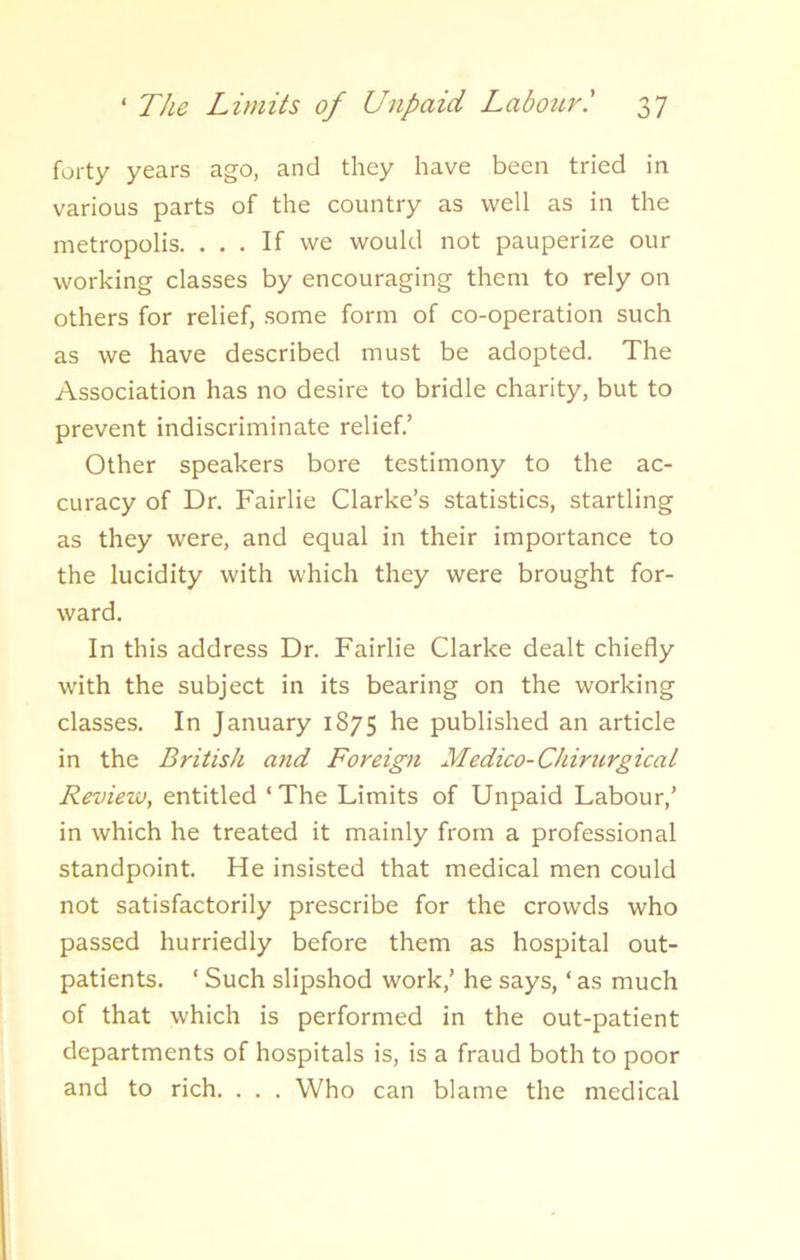 forty years ago, and they have been tried in various parts of the country as well as in the metropolis. ... If we would not pauperize our working classes by encouraging them to rely on others for relief, some form of co-operation such as we have described must be adopted. The Association has no desire to bridle charity, but to prevent indiscriminate relief.’ Other speakers bore testimony to the ac- curacy of Dr. Fairlie Clarke’s statistics, startling as they were, and equal in their importance to the lucidity with which they were brought for- ward. In this address Dr. Fairlie Clarke dealt chiefly with the subject in its bearing on the working classes. In January 1875 he published an article in the British and Foreign Medico-Chirurgical Review, entitled ‘The Limits of Unpaid Labour,’ in which he treated it mainly from a professional standpoint. He insisted that medical men could not satisfactorily prescribe for the crowds who passed hurriedly before them as hospital out- patients. ‘ Such slipshod work,’ he says, ‘as much of that which is performed in the out-patient departments of hospitals is, is a fraud both to poor and to rich. . . . Who can blame the medical