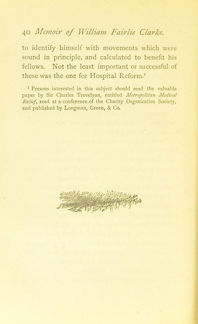 to identify himself with movements which were sound in principle, and calculated to benefit his fellows. Not the least important or successful of these was the one for Hospital Reform.1 1 Persons interested in this subject should read the valuable paper by Sir Charles Trevelyan, entitled Metropolitan Medical Relief, read at a conference of the Charity Organization Society, and published by Longman, Green, & Co.