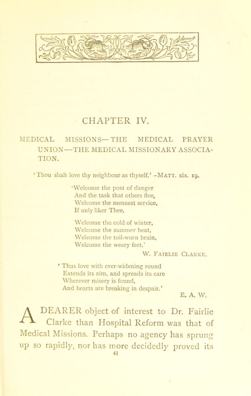 CHAPTER IV. MEDICAL MISSIONS—THE MEDICAL PRAYER UNION—THE MEDICAL MISSIONARY ASSOCIA- TION. ‘ Thou shah love thy neighbour as thyself,’ —Matt. xix. 19. ‘Welcome the post of danger And the task that others flee, Welcome the meanest service. If only liker Thee. Welcome the cold of winter, Welcome the summer heat, Welcome the toil-worn brain, Welcome the weary feet.' W. Fairlie Clarke. ‘ Thus love with ever-widening round Extends its aim, and spreads its care Wherever misery is found, And hearts are breaking in despair.’ E. A. W. A DEARER object of interest to Dr. Fairlie Clarke than Hospital Reform was that of Medical Missions. Perhaps no agency has sprung up so rapidly, nor has more decidedly proved its