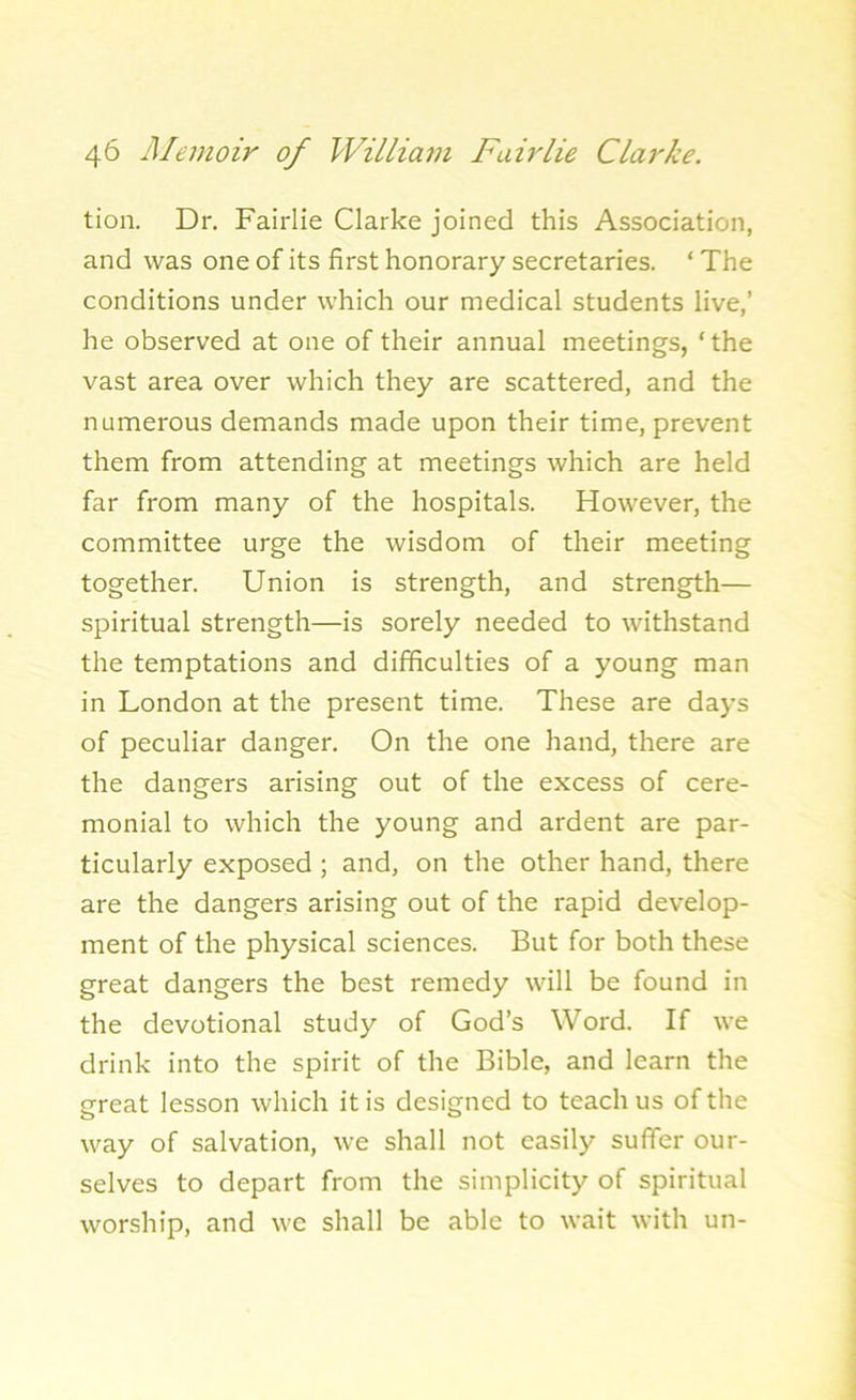 tion. Dr. Fairlie Clarke joined this Association, and was one of its first honorary secretaries. ‘ The conditions under which our medical students live,’ he observed at one of their annual meetings, ‘ the vast area over which they are scattered, and the numerous demands made upon their time, prevent them from attending at meetings which are held far from many of the hospitals. However, the committee urge the wisdom of their meeting together. Union is strength, and strength— spiritual strength—is sorely needed to withstand the temptations and difficulties of a young man in London at the present time. These are days of peculiar danger. On the one hand, there are the dangers arising out of the excess of cere- monial to which the young and ardent are par- ticularly exposed ; and, on the other hand, there are the dangers arising out of the rapid develop- ment of the physical sciences. But for both these great dangers the best remedy will be found in the devotional study of God’s Word. If we drink into the spirit of the Bible, and learn the great lesson which it is designed to teach us of the way of salvation, we shall not easily suffer our- selves to depart from the simplicity of spiritual worship, and we shall be able to wait with un-