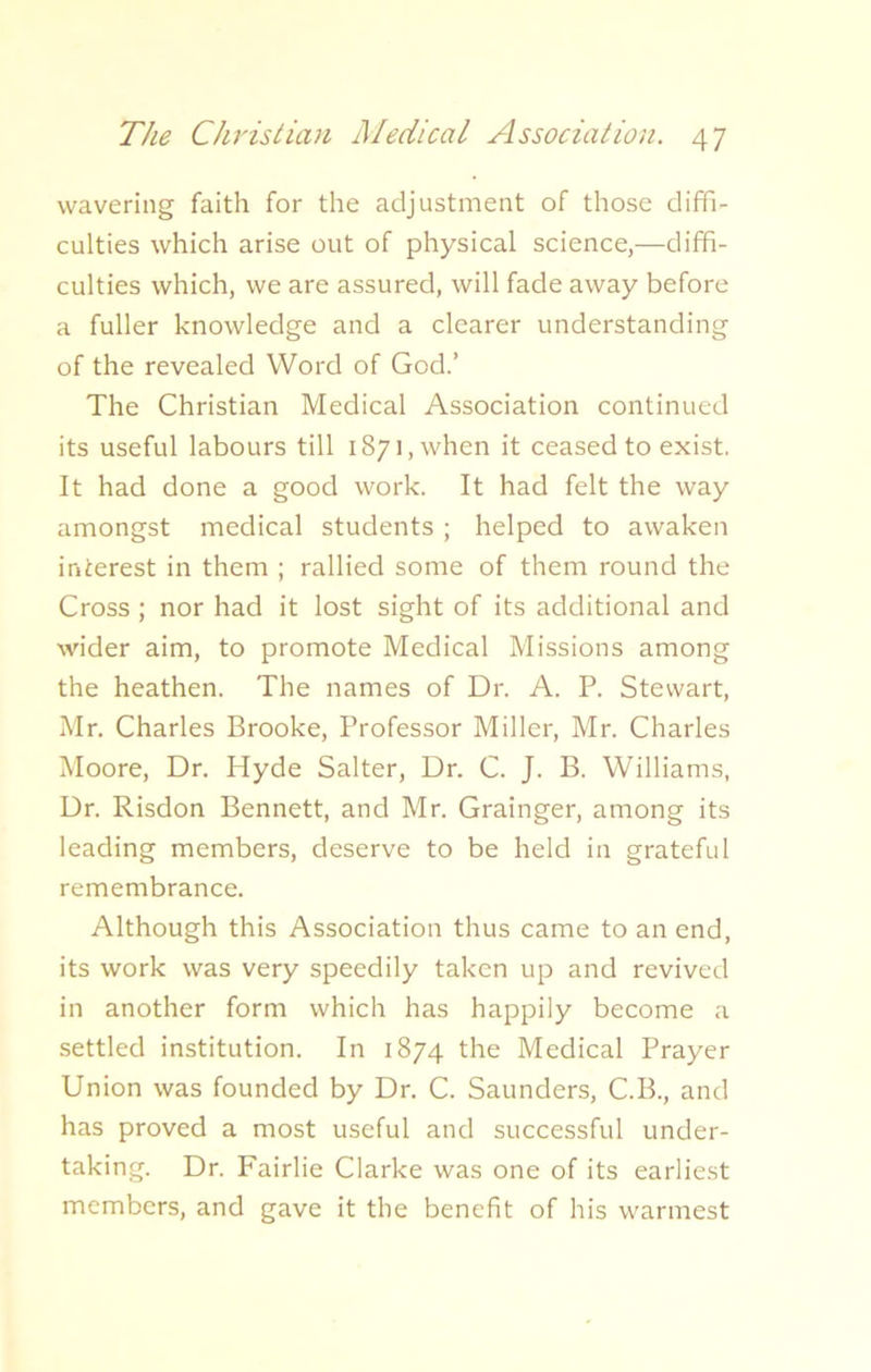 wavering faith for the adjustment of those diffi- culties which arise out of physical science,—diffi- culties which, we are assured, will fade away before a fuller knowledge and a clearer understanding of the revealed Word of God.’ The Christian Medical Association continued its useful labours till 1871, when it ceased to exist. It had done a good work. It had felt the way amongst medical students ; helped to awaken interest in them ; rallied some of them round the Cross ; nor had it lost sight of its additional and wider aim, to promote Medical Missions among the heathen. The names of Dr. A. P. Stewart, Mr. Charles Brooke, Professor Miller, Mr. Charles Moore, Dr. Hyde Salter, Dr. C. J. B. Williams, Dr. Risdon Bennett, and Mr. Grainger, among its leading members, deserve to be held in grateful remembrance. Although this Association thus came to an end, its work was very speedily taken up and revived in another form which has happily become a settled institution. In 1874 the Medical Prayer Union was founded by Dr. C. Saunders, C.B., and has proved a most useful and successful under- taking. Dr. Fairlie Clarke was one of its earliest members, and gave it the benefit of his warmest