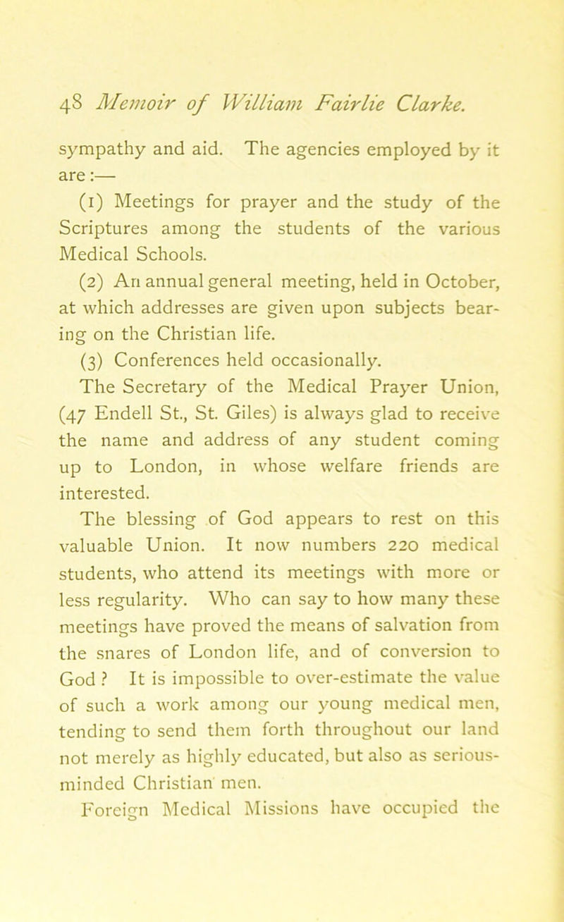 sympathy and aid. The agencies employed by it are:— (1) Meetings for prayer and the study of the Scriptures among the students of the various Medical Schools. (2) An annual general meeting, held in October, at which addresses are given upon subjects bear- ing on the Christian life. (3) Conferences held occasionally. The Secretary of the Medical Prayer Union, (47 Endell St., St. Giles) is always glad to receive the name and address of any student coming up to London, in whose welfare friends are interested. The blessing of God appears to rest on this valuable Union. It now numbers 220 medical students, who attend its meetings with more or less regularity. Who can say to how many these meetings have proved the means of salvation from the snares of London life, and of conversion to God ? It is impossible to over-estimate the value of such a work among our young medical men, tending to send them forth throughout our land not merely as highly educated, but also as serious- minded Christian men. Foreign Medical Missions have occupied the