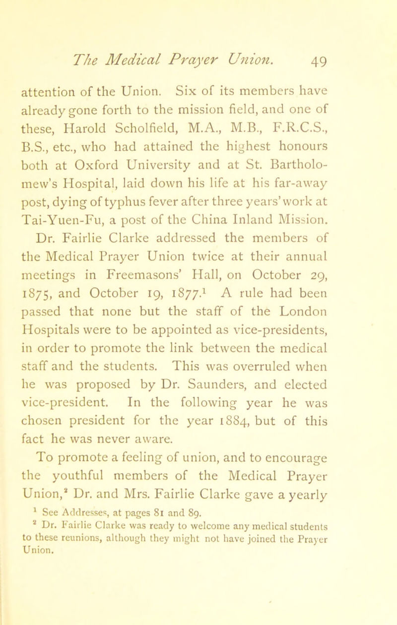 attention of the Union. Six of its members have already gone forth to the mission field, and one of these, Harold Scholfield, M.A., M.B., F.R.C.S., B.S., etc., who had attained the highest honours both at Oxford University and at St. Bartholo- mew’s Hospital, laid down his life at his far-away post, dying of typhus fever after three years’ work at Tai-Yuen-Fu, a post of the China Inland Mission. Dr. Fairlie Clarke addressed the members of the Medical Prayer Union twice at their annual meetings in Freemasons’ Hall, on October 29, 1875, and October 19, 1877.1 A rule had been passed that none but the staff of the London Hospitals were to be appointed as vice-presidents, in order to promote the link between the medical staff and the students. This was overruled when he was proposed by Dr. Saunders, and elected vice-president. In the following year he was chosen president for the year 1884, but of this fact he was never aware. To promote a feeling of union, and to encourage the youthful members of the Medical Prayer Union,* Dr. and Mrs. Fairlie Clarke gave a yearly 1 See Addresses, at pages 81 and 89. 2 Dr. Fairlie Clarke was ready to welcome any medical students to these reunions, although they might not have joined the Prayer Union.