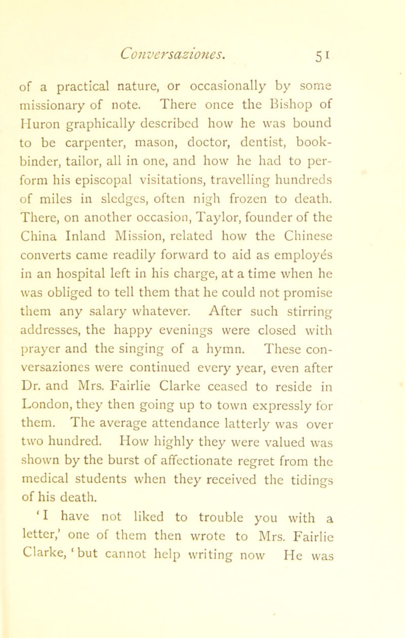 Conversaziones. of a practical nature, or occasionally by some missionary of note. There once the Bishop of Huron graphically described how he was bound to be carpenter, mason, doctor, dentist, book- binder, tailor, all in one, and how he had to per- form his episcopal visitations, travelling hundreds of miles in sledges, often nigh frozen to death. There, on another occasion, Taylor, founder of the China Inland Mission, related how the Chinese converts came readily forward to aid as employes in an hospital left in his charge, at a time when he was obliged to tell them that he could not promise them any salary whatever. After such stirring addresses, the happy evenings were closed with prayer and the singing of a hymn. These con- versaziones were continued every year, even after Dr. and Mrs. Fairlie Clarke ceased to reside in London, they then going up to town expressly for them. The average attendance latterly was over two hundred. How highly they were valued was shown by the burst of affectionate regret from the medical students when they received the tidings of his death. ‘ I have not liked to trouble you with a letter,’ one of them then wrote to Mrs. Fairlie Clarke, ‘ but cannot help writing now He was